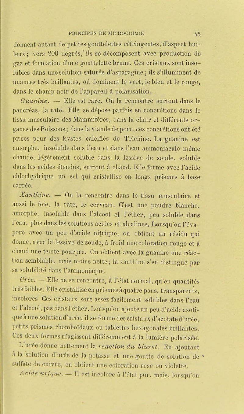 donnent autant de petites gouttelettes réfringentes, d'aspect hui- leux; vers 200 degrés,* ils se décomposent avec production de gaz et formation d'une gouttelette brune. Ces cristaux sont inso- lubles dans une solution saturée d'asparagine ; ils s'illuminent de nuances très brillantes, où dominent le vert, le bleu et le rouge, dans le champ noir de l'appareil à polarisation. Guanine. — Elle est rare. On la rencontre surtout dans le pancréas, la rate. Elle se dépose parfois en concrétions dans le tissu musculaire des Mammifères, dans la chair et diflerents or- ganes des Poissons ; dans la viande de porc, ces concrétions ont été prises pour des kystes calcifiés de Trichine. La guanine est amorphe, insoluble dans l'eau et dans l'eau ammoniacale même chaude, légèrement soluble dans la lessive de soude, soluble dans les acides étendus, surtout cà chaud. Elle forme avec l'acide chlorhydriquc un sel qui cristallise en. longs prismes à base carrée. Xanthine. — On la rencontre dans le tissu musculaire et aussi le foie, la rate, le cerveau. C'est une poudre blanche, amorplic, insoluble dans l'alcool et l'éther, peu soluble dans l'eau, plus dans les solutions acides et alcalines. Lorsqu'on l'éva- poré avec un peu d'acide nitrique, on obtient un résidu qui donne, avec la lessive de soude, à froid une coloration rouge et à chaud une teinte pourpre. On obtient avec la guanine une réac- tion semblable, mais moins nette; la zanthine s'en distingue par sa solubilité dans l'ammoniaque. Urée. — Elle ne se rencontre, à l'état normal, qu'en quantités très faibles. Elle cristallise en prismes à quatre pans, transparents, incolores Ces cristaux sont assez facilement solubles dans l'eau et lalcool, pas dans l'éther. Lorsqu'on ajoute un peu d'acide azoti- queàune solution d'urée, il se forme descristaux d'azotated'urée, petits prismes rhomboïdaux où tablettes hexagonales brillantes. Ces deux formes réagissent difl'éremment à la lumière polarisée. I-'urée donne woXicmQnilvi réaction du Muret. En ajoutant à la solution d'urée de la potasse et une goutte de solution de * sulfate de cuivre, on obtient une coloration rose ou violette. Acide urique. — Il est incolore à l'état pur, mais, lorsqu'on