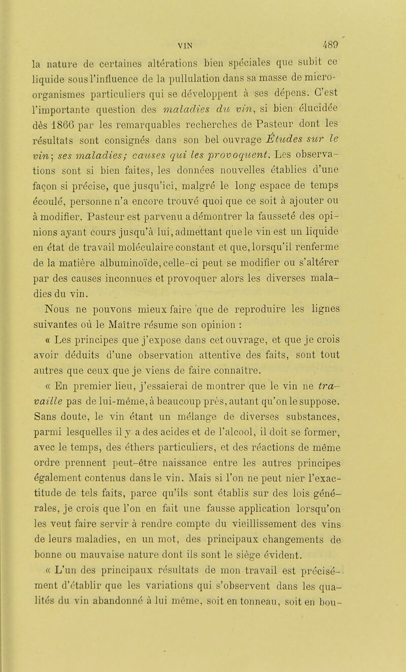 la nature de certaines altérations bien spéciales que subit ce liquide sous l'influence de la puUulation dans sa masse de micro- organismes particuliers qui se développent à ses dépens. C'est l'importante question des maladies du vin, si bien élucidée dès 1866 par les remarquables recherches de Pasteur dont les résultats sont consignés dans son bel ouvrage ÉHodes sur le vin-., ses maladies; catcses qui les provoquent. Les observa- tions sont si bien faites, les données nouvelles établies d'une façon si précise, que jusqu'ici, malgré le long espace de temps écoulé, personne n'a encore trouvé quoi que ce soit à ajouter ou à modifier. Pasteur est parvenu a démontrer la fausseté des opi- nions ayant cours jusqu'à lui, admettant quele vin est un liquide en état de travail moléculaire constant et que, lorsqu'il renferme de la matière albuminoïde, celle-ci peut se m-odifier ou s'altérer par des causes inconnues et provoquer alors les diverses mala- dies du vin. Nous ne pouvons mieux faire que de reproduire les lignes suivantes où le Maître résume son opinion : « Les principes que j'expose dans cet ouvrage, et que je crois avoir déduits d'une observation attentive des faits, sont tout autres que ceux que je viens de faire connaître. « En premier lieu, j'essaierai de montrer que le vin ne tra- vaille pas de lui-même, à beaucoup près, autant qu'on le suppose. Sans doute, le vin étant un mélange de diverses substances, parmi lesquelles il y a des acides et de l'alcool, il doit se former, avec le temps, des éthers particuliers, et des réactions de même ordre prennent peut-être naissance entre les autres principes également contenus dans le vin. Mais si l'on ne peut nier l'exac- titude de tels faits, parce qu'ils sont établis sur des lois géné- rales, je crois que l'on en fait une fausse application lorsqu'on les veut faire servir à rendre compte du vieillissement des vins de leurs maladies, en un mot, des principaux changements de bonne ou mauvaise nature dont ils sont le siège évident. « L'un des principaux résultats de mon travail est précisé- ment d'établir que les variations qui s'observent dans les qua- lités du vin abandonné à lui même, soit en tonneau, soit en bou-