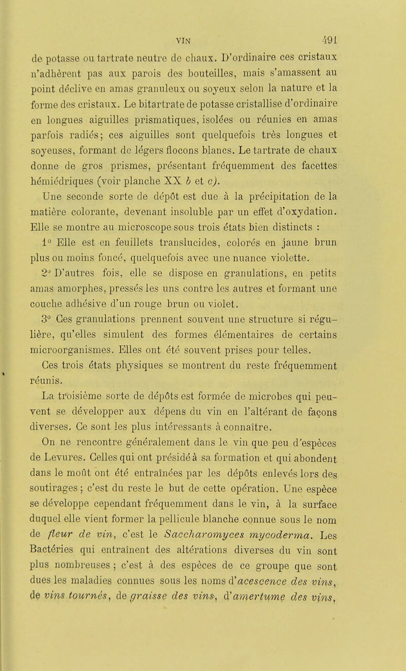 de potasse ou tartrate neutre do chaux. D'ordinaire ces cristaux n'adhèrent pas aux parois des bouteilles, mais s'amassent au point déclive en amas granuleux ou soyeux selon la nature et la forme des cristaux. Le bitartrate de potasse cristallise d'ordinaire en longues aiguilles prismatiques, isolées ou réunies en amas parfois radiés; ces aiguilles sont quelquefois très longues et soyeuses, formant de légers flocons blancs. Le tartrate de chaux donne de gros prismes, présentant fréquemment des facettes hémiédriques (voir planche XX b et c). Une seconde sorte de dépôt est due à la précipitation de la matière colorante, devenant insoluble par un eiFet d'oxydation. Elle se montre au microscope sous trois états bien distincts : 1° Elle est en feuillets translucides, colorés en jaune brun plus ou moins foncé, quelquefois avec une nuance violette. 2^^ D'autres fois, elle se dispose en granulations, en petits amas amorphes, pressés les uns contre les autres et formant une couche adhésive d'un rouge brun ou violet. 3° Ces granulations prennent souvent une structure si régu- lière, qu'elles simulent des formes élémentaires de certains microorganismes. Elles ont été souvent prises pour telles. Ces trois états physiques se montrent du reste fréquemment réunis. La troisième sorte de dépôts est formée de microbes qui peu- vent se développer aux dépens du vin en l'altérant de façons diverses. Ce sont les plus intéressants à connaître. On ne rencontre généralement dans le vin que peu d'espèces de Levures. Celles qui ont présidé à sa formation et qui abondent dans le moût ont été entraînées par les dépôts enlevés lors des soutirages ; c'est du reste le but de cette opération. Une espèce se développe cependant fréquemment dans le vin, à la surface duquel elle vient former la pellicule blanche connue sous le nom de fleur de vin, c'est le Saccharomyces mycoderma. Les Bactéries qui entraînent des altérations diverses du vin sont plus nombreuses ; c'est à des espèces de ce groupe que sont dues les maladies connues sous les noms dJacescence des vins, de vins tournés, de f/raisse des vins, d'amertume des vins,