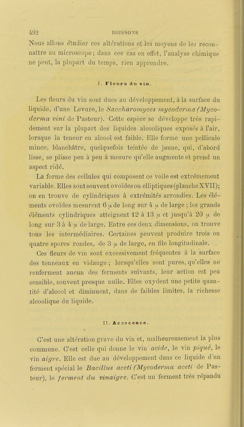 ■'i92 lioissoNs Nous allons étudier ces altérations et les moyens de le.5 recon- naître au microscope ; dans ces cas en effet, l'analyse chimique ne peut, la plupart du temps, rien apprendre. I. Fleurs du vin. Les fleurs du vin sont dues au développement, à la surface du liquide, d'une Leyare, le Saccharomi/ces mycoderma (Myco- derma vint de Pasteur). Cette espèce se développe très rapi- dement sur la plupart des liquides alcooliques exposés à l'air, lorsque la teneur en alcool est faible. Elle forme une pellicule mince, blanchâtre, quelquefois teintée de jaune, qui, d'abord lisse, se plisse peu à peu à mesure qu'elle augmente et prend un aspect ridé. La forme des cellules qui composent ce voile est extrêmement variable. Elles sont souvent ovoïdes ou elliptiques (plancheXVII); on en trouve de cylindriques à extrémités arrondies. Les élé- ments ovoïdes mesurent 6 [j. de long sur 4 \j. de large ; les grands éléments cylindriques atteignent 12 à 13 a et jusqu'à 20 <j. de long sur 3 à 4 [ji. de lai'ge. Entre ces deux dimensions, on trouve tous les intermédiaires. Certaines peuvent produire trois ou quatre spores rondes, de 3 \j. de large, en file longitudinale. Ces fleurs de vin sont excessivement fréquentes à la surface des tonneaux en vidange ; lorsqu'elles sont pures, qu'elles ne renferment aucun des ferments suivants, leur action est peu sensible, souvent presque nulle. Elles oxydent une petite quan- tité d'alcool et diminuent, dans de faibles limites, la richesse alcoolique du liquide. II. Acescence. C'est une altération grave du vin et, malheureusement la plus commune. C'est celle qui donne le vin acide, le vin piqué, le vin aigre. Elle est due au développement dans ce liquide dun ferment spécial le Bacillus aceti (Mycoderma aceti de Pas- teur), le ferment du vinaigre. C'est un ferment très répandu