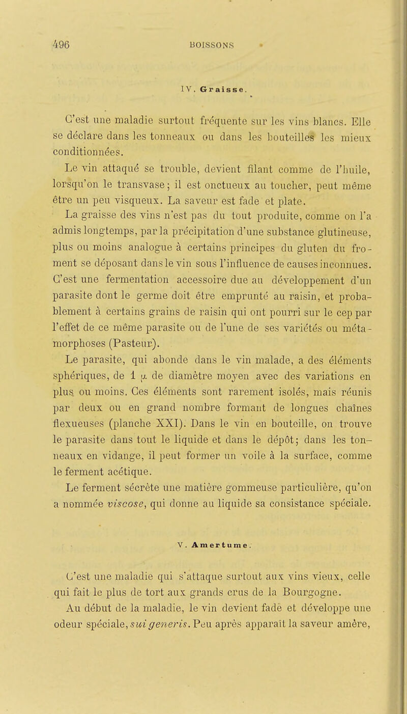 IV. Graisse. C'est une maladie surtout fréquente sur les vins blancs. Elle se déclare dans les tonneaux ou dans les bouteilles les mieux conditionnées. Le vin attaqué se trouble, devient filant comme de l'huile, lorsqu'on le transvase ; il est onctueux au toucher, peut même être un peu visqueux. La saveur est fade et plate. La graisse des vins n'est pas du tout produite, comme on l'a admis longtemps, parla précipitation d'une substance glutineuse, plus ou moins analogue à certains principes du gluten du fro- ment se déposant dans le vin sous l'influence de causes inconnues. C'est une fermentation accessoire due au développement d'un parasite dont le germe doit être emprunté au raisin, et proba- blement à certains grains de raisin qui ont pourri sur le cep par l'eiFet de ce même parasite ou de l'une de ses variétés ou méta- morphoses (Pasteur). Le parasite, qui abonde dans le vin malade, a des éléments sphériques, de i ^t. de diamètre moyen avec des variations en plus ou moins. Ces éléments sont rarement isolés, mais réunis par deux ou en grand nombre formant de longues chaînes flexueuses (planche XXI). Dans le vin en bouteille, on trouve le parasite dans tout le liquide et dans le dépôt ; dans les ton- neaux en vidange, il peut former un voile à la surface, comme le ferment acétique. Le ferment sécrète une matière gommeuse particulière, qu'on a nommée viscose, qui donne au liquide sa consistance spéciale. V. Amertume. C'est une maladie qui s'attaque surtout aux vins vieux, celle qui fait le plus de tort aux grands crus de la Bourgogne. Au début de la maladie, le vin devient fadè et développe une odeur ST^écisle, s ui gêner i s. F eu après apparaît la saveur amère.