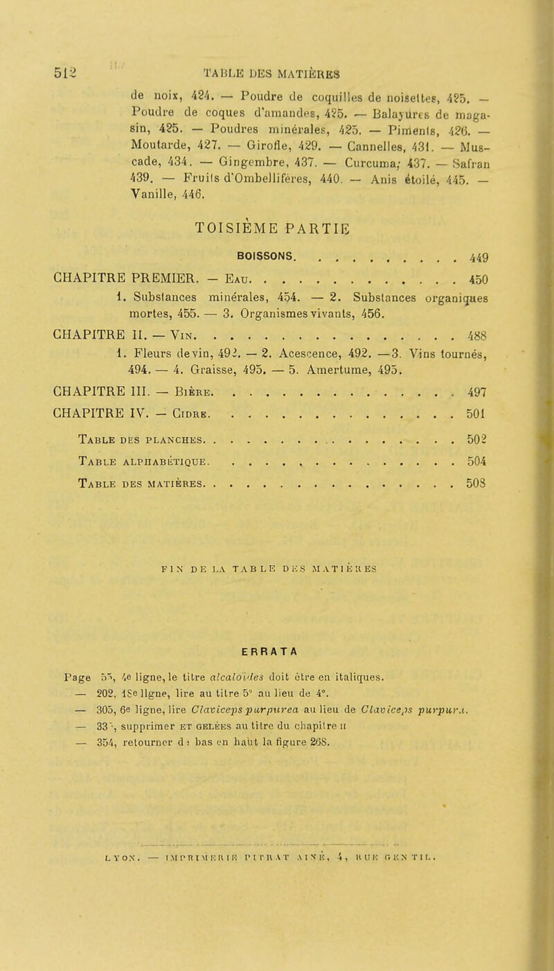 de noix, 424. — Poudre de coquilles de noiseltes, 4?5. - Poudre de coques d'amandes, 4?5. — Balayures de maga- sin, 425. — Poudres minérales, 425. — Pimenis, 426. — Moutarde, 427. — Girofle, 429. — Cannelles, 431. — Mus- cade, 434. — Gingembre, 437. — Curcuma; 437. — Safran 439. — Fruils d'Ombelliféres, 440. — Anis étoilé, 445. — Vanille, 446. TOISIÈME PARTIE BOISSONS 449 CHAPITRE PREMIER. - Eau 450 1. Subslances minérales, 454. — 2. Subslances organiques mortes, 455. — 3. Organismes vivants, 456. CHAPITRE II. — Vin 488 1. Fleurs devin, 492. — 2. Acescence, 492. —3. Vins tournés, 494. — 4. Graisse, 495. — 5. Amertume, 495. CHAPITRE III. — Bière 497 CHAPITRE IV. - Cidre 501 Table des planches 502 Table alphabétique 504 Table des matières 503 FIN DE LA TABLE D iC S JI A T 1 E R ES ERRATA Page ô^, ligne, le titre alcaloïdes doit 6Ire en italiques. — 202, ISe ligne, lire au titre S' au lieu de 4°. — 305,6e ligne, lire Clavicepspurpiirea au lieu de Claviceps purpui\i. — 33', supprimer et gbléiîs au litre du cliapilre ii — 354, retourner d; bas en haut la figure 26S. LYON. — iM rni M i:k 1H r II-Il AT aink, 4, uuu r. i:ntii, .