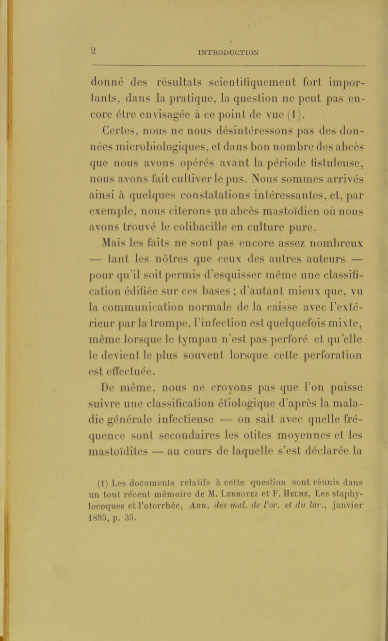 donne des résultats scientifiquement fort impor- tants, dans la pratique, la question ne peut pas en- core être envisagée à ce point de vue (1). Certes, nous ne nous désintéressons pas des don- nées microbiologiques, et dans bon nombre des abcès que nous avons opérés avant la période lîstuleuse, nous avons fait cultiver le pus. Nous sommes arrivés ainsi à quelques constatations intéressantes, et, par exemple, nous citerons un abcès mastoïdien où nous avons trouvé le colibacille en culture pure. Mais les faits ne sonl pas encore assez nombreux — tant les nôtres que ceux des autres auteurs — pour qu'il soit permis d’esquisser même une classifi- cation édifiée sur ces bases ; d’autant mieux que, vu la communication normale de la caisse avec l’exté- rieur par la trompe, l’infection est quelquefois mixte, même lorsque le tympan n’esl pas perforé et quelle le devient le plus souvent lorsque cette perforation est effectuée. De même, nous ne croyons pas que l’on puisse suivre une classification étiologique d’après la mala- die générale infectieuse — on sait avec quelle fré- quence sont secondaires les otites moyennes et les mastoïdites — au cours de laquelle s’est déclarée la (1) Les documents relatifs à celle question sont réunis dans un tout récent mémoire de M. Lermoyez et F. Helme, Les staphy- locoques et Potorrhée, Ann. des mal. de l’or, cl du lar., janvier 1895, p. 35.
