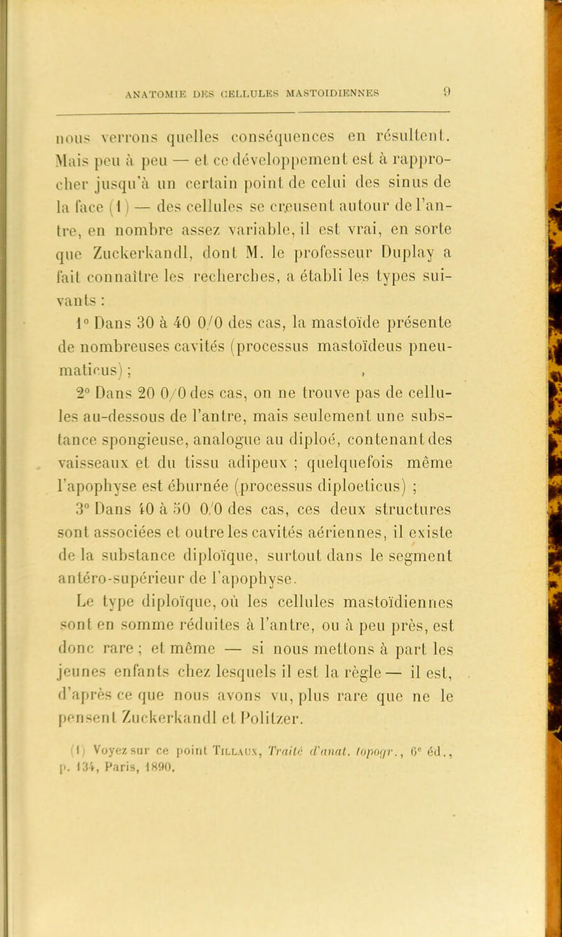 nous verrons quelles conséquences en résultent. Mais peu à peu — et ce développement est à rappro- cher jusqu’à un certain point de celui des sinus de la face (1 ) — des cellules se creusent autour de l’an- tre, en nombre assez variable, il est vrai, en sorte que Zuckerkandl, dont M. le professeur Du play a fait connaître les recherches, a établi les types sui- vants : 1° Dans 30 à 40 0/0 des cas, la mastoïde présente de nombreuses cavités (processus mastoïdeus pneu- maticus) ; 2° Dans 20 0/0 des cas, on ne trouve pas de cellu- les au-dessous de l’antre, mais seulement une subs- tance spongieuse, analogue au diploé, contenant des vaisseaux et du tissu adipeux ; quelquefois même l’apophyse est éburnée (processus diploeticus) ; 3° Dans t0 à 50 0, 0 des cas, ces deux structures sont associées et outre les cavités aériennes, il existe de la substance diploïque, surtout dans le segment antéro-supérieur de l’apophyse. Le type diploïque, où les cellules mastoïdiennes sont en somme réduites à l’antre, ou à peu près, est donc rare ; et même — si nous mettons à part les jeunes enfants chez lesquels il est la règle— il est, d’après ce que nous avons vu, plus rare que ne le pensent Zuckerkandl et Politzer. 1 Voyez sur ce point Tillaux, Traité d'nnat. loporjr., 0* éd., p. 134, Paris, 1890,