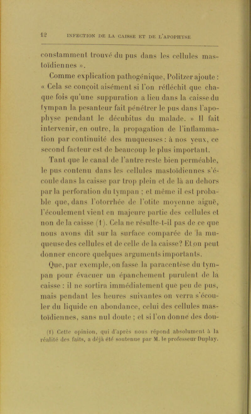 constamment trouve du pus dans les cellules mas- toïdiennes ». Comme explication pathogénique, Politzer ajoute : « Cela se conçoit aisément si l’on réfléchit que cha- que fois qu’une suppuration a lieu dans la caisse du tympan la pesanteur fait pénétrer le pus dans l’apo- physe pendant le décubitus du malade. » II fait intervenir, en outre, la propagation de l’inflamma- tion par continuité des muqueuses : à nos yeux, ce second facteur est de beaucoup le plus important. Tant que le canal de l’antre reste bien perméable, le pus contenu dans les cellules mastoïdiennes s’é- coule dans la caisse par trop plein et de là au dehors parla perforation du tympan ; et même il est proba- ble que, dans l’otorrhée de l’otite moyenne aiguë, l’écoulement vient en majeure partie des cellules et non de la caisse (1 ). Cela ne résulte-t-il pas de ce que nous avons dit sur la surface comparée de la mu- queuse des cellules et (h* celle de la caisse? Cf on peut donner encore quelques arguments importants. Que,par exemple,on fasse la paracentèse du tym- pan pour évacuer un épanchement purulent de la caisse: il ne sortira immédiatement que peu de pus, mais pendant les heures suivantes on verra s’écou- ler du liquide en abondance, celui des cellules mas- toïdiennes, sans nul doute ; et si l’on donne des dou- (I) Celle opinion, qui d'après nous répond absolument à la réalité des faits, a déjà été soutenue par M. le professeur Duplay.