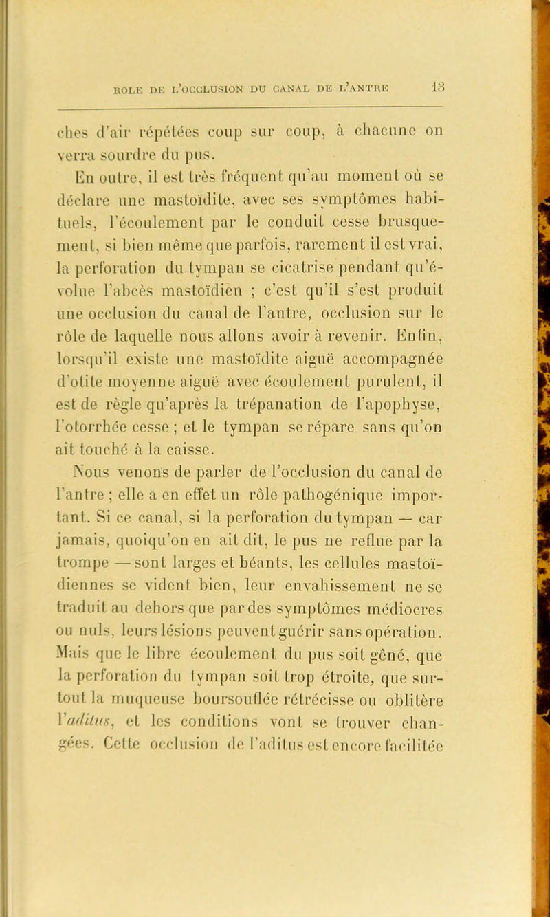 elles d’air répétées coup sur coup, à chacune on verra sourdre du pus. En oulre, il est très fréquent qu’au moment où se déclare une mastoïdite, avec ses symptômes habi- tuels, l’écoulement par le conduit cesse brusque- ment, si bien même que parfois, rarement il est vrai, la perforation du tympan se cicatrise pendant qu’é- volue l’abcès mastoïdien ; c’est qu’il s’est produit une occlusion du canal de l’antre, occlusion sur le rôle de laquelle nous allons avoir à revenir. Enfin, lorsqu’il existe une mastoïdite aiguë accompagnée d'otite moyenne aiguë avec écoulement purulent, il est de règle qu’après la trépanation de l’apophyse, l’otorrhée cesse ; et le tympan se répare sans qu’on ait touché à la caisse. Nous venons de parler de l’occlusion du canal de l’antre ; elle a en effet un rôle pathogénique impor- tant. Si ce canal, si la perforation du tympan — car jamais, quoiqu’on en ait dit, le pus ne reflue par la trompe —sont larges et béants, les cellules mastoï- diennes se vident bien, leur envahissement ne se traduit au dehors que par des symptômes médiocres ou nuis, leurs lésions peuventguérir sans opération. Mais que le libre écoulement du pus soit gêné, que la perforation du tympan soif trop étroite, que sur- tout la muqueuse boursouflée rétrécisse ou oblitère Yadilus, et les conditions vont se trouver chan- gées. Cette occlusion de l’aditus est encore facilitée