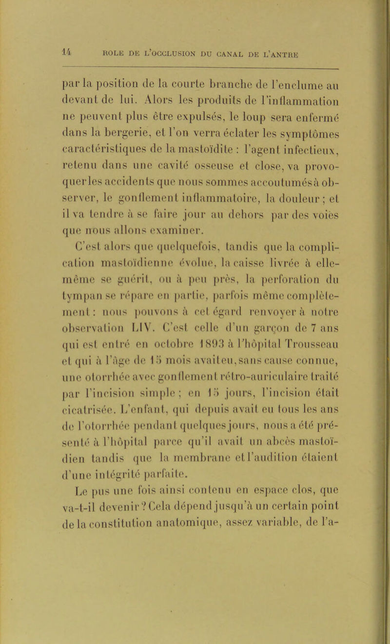 parla position de la courte branche de l’enclume au devant de lui. Alors les produits de l'inflammation ne peuvent plus être expulsés, le loup sera enfermé dans la bergerie, et l’on verra éclater les symptômes caractéristiques de la mastoïdite : l’agent infectieux, retenu dans une cavité osseuse el close, va provo- quer les accidents que nous sommes accoutumés;! ob- server, le gonflement inflammatoire, la douleur; et il va tendre à se faire jour au dehors par des voies que nous allons examiner. C’est alors que quelquefois, tandis que la compli- cation mastoïdienne évolue, la caisse livrée à elle- même se guérit, ou à pim près, la perforation du tympan se répare en partie, parfois même complète- ment: nous pouvons à cet égard renvoyer à notre observation LIV. C’est celle d’un garçon de 7 ans <pii est entré en octobre 1893 à l'hôpital Trousseau et qui à l’Age de 15 mois avait eu,sans cause connue, une otorrhéo avec gonflement rétro-auriculaire traité par l’incision simple; en 15 jours, l’incision était cicatrisée. L’enfant, qui depuis avait eu tous les ans de l’otorrhée pendant quelques jours, nous a été pré- senté à l’hôpital parce qu’il avait un abcès mastoï- dien tandis (pie la membrane et l’audition étaient d’une intégrité parfaite. Le pus une fois ainsi contenu en espace clos, (pie va-t-il devenir ?Cela dépend jusqu'à un certain point de la constitution anatomique, assez variable, de La-