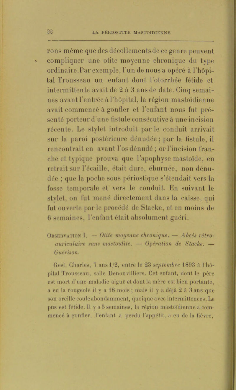 rons même que des décollements de ce genre peuvent compliquer une olite moyenne chronique du type ordinaire. Par exemple, l'un de nous a opéré à l'hôpi- tal Trousseau un enfant dont l’otorrhée fétide et intermittente avait de 2 à 3 ans de date. Cinq semai- nes avant l’entrée à l’hôpital, la région mastoïdienne avait commencé à gonfler el l’enfant nous fut pré- senté porteur d'une lislule consécutive à une incision réeenle. Le stylet introduit par le conduit arrivait sur la paroi postérieure dénudée; par la fistule, il rencontrait en avant l'os dénudé; orl’incision fran- che el typique prouva que l’apophyse mastoïde, en retrait sur l’écaille, était dure, éburnée, non dénu- dée ; que la poche sous périostique s’étendait vers la fosse temporale et vers le conduit. En suivant le stylet, on fut mené directement dans la caisse, qui fut ouverte parle procédé de Stacke, et en moins de 6 semaines, l’enfant était absolument guéri. Observation 1. — Olite moyenne chronique. — Abcès rétro- auriculaire sans mastoïdite. — Opération de Stacke. — Guérison. Gesl. Charles, 7 ans 1/2, entre le 23 septembre 1893 à l’hô- pilal Trousseau, salle Denonvilliers. Cet enfant, dont le père est mort d’une maladie aiguë et dont la mère est bien portante, a eu la rougeole il y a 18 mois ; mais il y a déjà 2 à 3 ans que son oreille couleabondamment, quoique avec intermittences. Le pus est fétide. 11 y a 3 semaines, la région mastoïdienne a com- mencé à gonfler, l’enfant a perdu l’appétit, a eu de la fièvre,