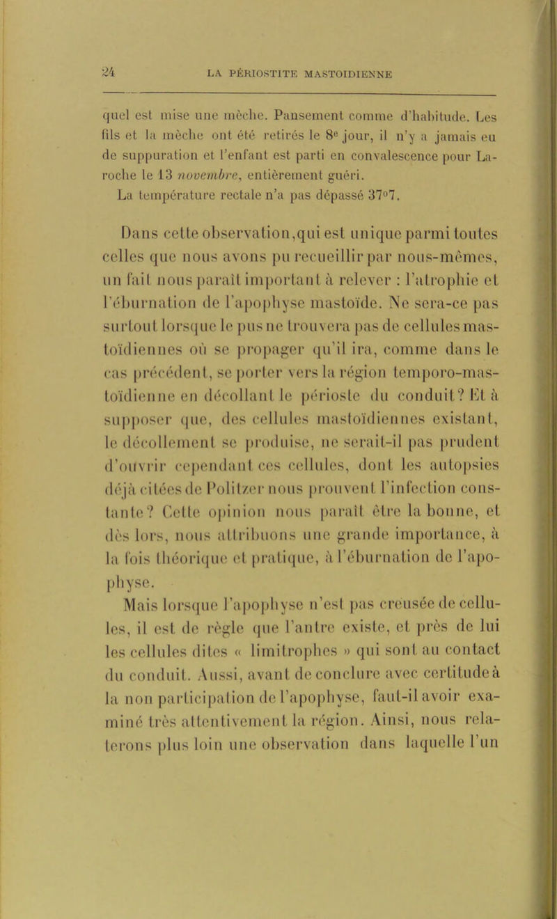 quel est mise une mèche. Pansement comme d’habitude. Les fils et la mèche ont été retirés le 8e jour, il n’y a jamais eu de suppuration et l’enfant est parti en convalescence pour La- roche le 13 novembre, entièrement guéri. La température rectale n’a pas dépassé 37°7. Dans cette observation,qui est unique parmi toutes celles que nous avons pu recueillir par nous-mêmes, un (ail nous paraît important à relever : l’atrophie cl l’éburnation de l’apophyse mastoïde. Ne sera-ce pas surtout lorsque le pus ne trouvera pas de cellules mas- toïdiennes où se propager qu’il ira, comme dans le cas précédent, se porter vers la région temporo-mas- toïdienne en décollant le périoste du conduit? Et à supposer (pie, des cellules mastoïdiennes existant, le décollement se produise, ne serait-il pas prudent d’ouvrir cependant ces cellules, dont les autopsies déjà citées de Polit/,er nous prouvent l’infection cons- tante? Cette opinion nous paraît être la bonne, et dès lors, nous attribuons une grande importance, à la fois théorique et pratique, à réburnation de l’apo- physe. Mais lorsque l’apophyse n’esl pas creusée de cellu- les, il est de règle que l’antre existe, et près de lui les cellules dites « limitrophes » qui sont au contact du conduit. Aussi, avant de conclure avec certitudeà la non participation de l’apophyse, faut-il avoir exa- miné très attentivement la région. Ainsi, nous rela- terons plus loin une observation dans laquelle 1 un
