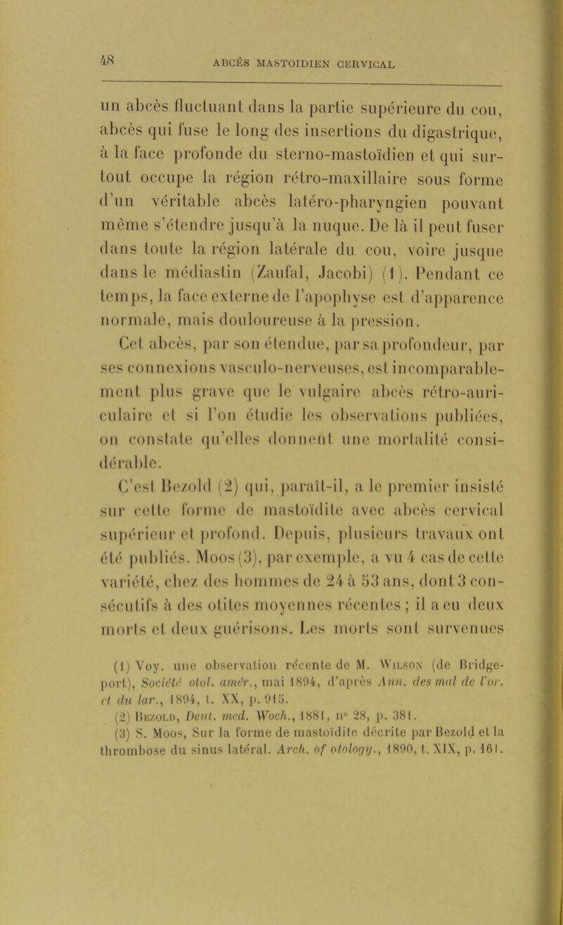 un abcès fluctuant dans la partie supérieure du cou, abcès qui fuse le long des insertions du digastrique, à la face profonde du sterno-mastoïdien et qui sur- tout occupe la région rétro-maxillaire sous forme d’un véritable abcès latéro-pharyngien pouvant même s’étendre jusqu’à la nuque. De là il peut fuser dans toute la région latérale du cou, voire jusque dans le médiaslin (Zaufal, Jacobi) (1). Pendant ce temps, la face externe de l’apophyse est d’apparence normale, mais douloureuse à la pression. Gel abcès, par son étendue, par sa profondeur, par ses connexions vasculo-nerveuses, est incomparable- ment plus grave que le vulgaire abcès rétro-auri- culaire et si l’on étudie les observations publiées, on constate qu’elles donnent une mortalité consi- dérable. C’est Be/.old (2) qui, paraît-il, a le premier insisté sur cette forme de mastoïdite avec, abcès cervical supérieur et profond. Depuis, plusieurs travaux ont été publiés. Moos(3), parexemple, a vu4 casdecette variété, chez des hommes de 24 à 53 ans, dont 3 con- sécutifs à des otites moyennes récentes ; il a eu deux morts et deux guérisons. Les morts sont survenues (1) Voy. une observation re'cente de M. Wilson (de Bridge- port), Société olol. airu'v., mai 1894, d’après Ann. des mal <lc l'or, cl du lar., 1894, l. XX, p. 919. (2) Bkzold, Dent. med. Woch., 1881, n° 28, p. 381. (3) S. Moos, Sur la forme de mastoïdite décrite par Bezold et la thrombose du sinus latéral. Arch. of ololor/i/., 1890, t.. XIX, p. 161.