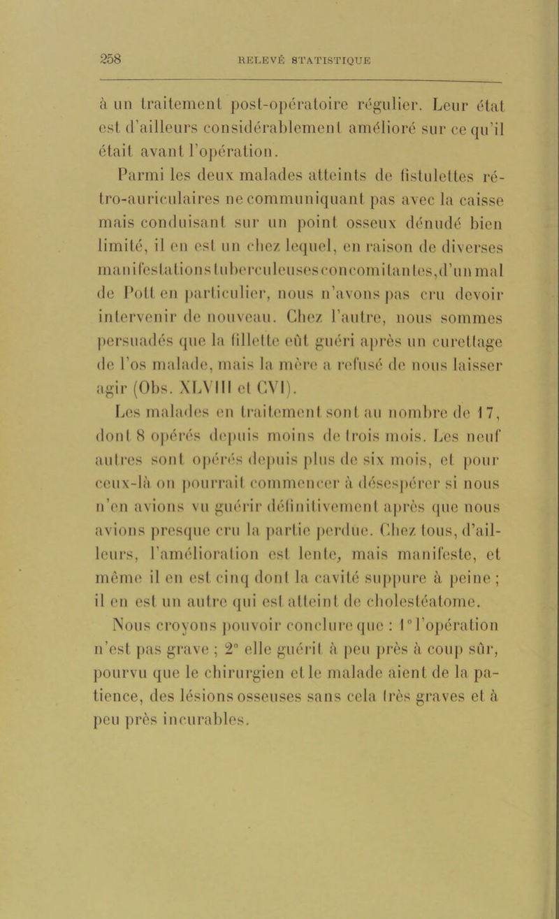 à un traitement post-opératoire régulier. Leur état est d’ailleurs considérablement amélioré sur ce qu'il était avant l’opération. Parmi les deux malades atteints de (îstulettes ré- tro-auriculaires ne communiquant pas avec la caisse mais conduisant sur un point osseux dénudé bien limité, il en est un chez lequel, en raison de diverses manifestations tuberculeuses concomitantes,d’un mal de Pollen particulier, nous n’avons pas cru devoir intervenir de nouveau. Chez l’autre, nous sommes persuadés que la fillette eût guéri après un curettage de l’os malade, mais la mère a refusé de nous laisser agir (Obs. XLVIII et CVI). Les malades en traitement sont au nombre de 17, dont S opérés depuis moins de trois mois. Les neuf autres sont opérés depuis plus de six mois, et pour ceux-là on pourrait commencer à désespérer si nous n’en avions vu guérir définitivement après que nous avions presque cru la partie perdue. Chez, tous, d’ail- leurs, l’amélioration est lente, mais manifeste, et même il en est cinq dont la cavité suppure à peine ; il en est un autre qui est atteint de cholestéatome. Nous croyons pouvoir conclure que : 1° l’opération n’est pas grave ; 2° elle guérit à peu près à coup sûr, pourvu que le chirurgien et le malade aient de la pa- tience, des lésions osseuses sans cela très graves et à peu près incurables.