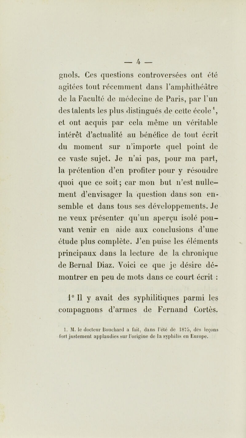 gnols. Ces questions controversées ont été agitées tout récemment dans l’amphithéâtre de la Faculté de médecine de Paris, par l’un des talents les plus distingués de cette école1, et ont acquis par cela même un véritable intérêt d’actualité au bénéfice de tout écrit du moment sur n’importe quel point de ce vaste sujet. Je n’ai pas, pour ma part, la prétention d’en profiter pour y résoudre quoi que ce soit ; car mon but n’est nulle- ment d’envisager la question dans son en- semble et dans tous ses développements. Je ne veux présenter qu’un aperçu isolé pou- vant venir en aide aux conclusions d’une étude plus complète. J’en puise les éléments principaux dans la lecture de la chronique de Bernai Diaz. Voici ce que je désire dé- montrer en peu de mots dans ce court écrit : 1° Il y avait des syphilitiques parmi les compagnons d’armes de Fernand Cortès. 1. M. le docteur Bouchard a fait, dans l'été de 1875, des leçons fort justement applaudies sur l’origine de la syphilis en Europe.