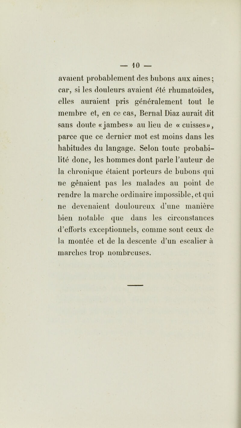 avaient probablement des bubons aux aines ; car, si les douleurs avaient été rhumatoïdes, elles auraient pris généralement tout le membre et, en ce cas, Bernai Diaz aurait dit sans doute «jambes» au lieu de « cuisses», parce que ce dernier mot est moins dans les habitudes du langage. Selon toute probabi- lité donc, les hommes dont parle l'auteur de la chronique étaient porteurs de bubons qui ne gênaient pas les malades au point de rendre la marche ordinaire impossible, et qui ne devenaient douloureux d’une manière bien notable que dans les circonstances d’efforts exceptionnels, comme sont ceux de la montée et de la descente d’un escalier à marches trop nombreuses.