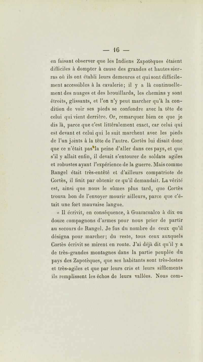 Vi — 16 — en faisant observer que les Indiens Zapotèques étaient difliciles à dompter à cause des grandes et hautes sier- ras où ils ont établi leurs demeures et qui sont difficile- ment accessibles à la cavalerie; il y a là continuelle- ment des nuages et des brouillards, les chemins y sont étroits, glissants, et l’on n’y peut marcher qu’à la con- dition de voir ses pieds se confondre avec la tête de celui qui vient derrière. Or, remarquez bien ce que je dis là, parce que c’est littéralement exact, car celui qui est devant et celui qui le suit marchent avec les pieds de l’un joints à la tête de l’autre. Cortès lui disait donc que ce n’était pas*la peine d’aller dans ces pays, et que s’il y allait enfin, il devait s’entourer de soldats agiles et robustes ayant l’expérience de la guerre. Mais comme Rangel était très-entêté et d’ailleurs compatriote de Cortès, il finit par obtenir ce qu’il demandait. La vérité est, ainsi que nous le sûmes plus tard, que Cortès trouva bon de l’envoyer mourir ailleurs, parce que c’é- tait une fort mauvaise langue. « Il écrivit, en conséquence, à Guazacualco à dix ou douze compagnons d’armes pour nous prier de partir au secours de Rangel. Je fus du nombre de ceux qu’il désigna pour marcher; du reste, tous ceux auxquels Cortès écrivit se mirent en route. J’ai déjà dit qu’il y a de très-grandes montagnes dans la partie peuplée du pays des Zapotèques, que ses habitants sont très-lestes et très-agiles et que par leurs cris et leurs sifflements ils remplissent les échos de leurs vallées. Nous com-
