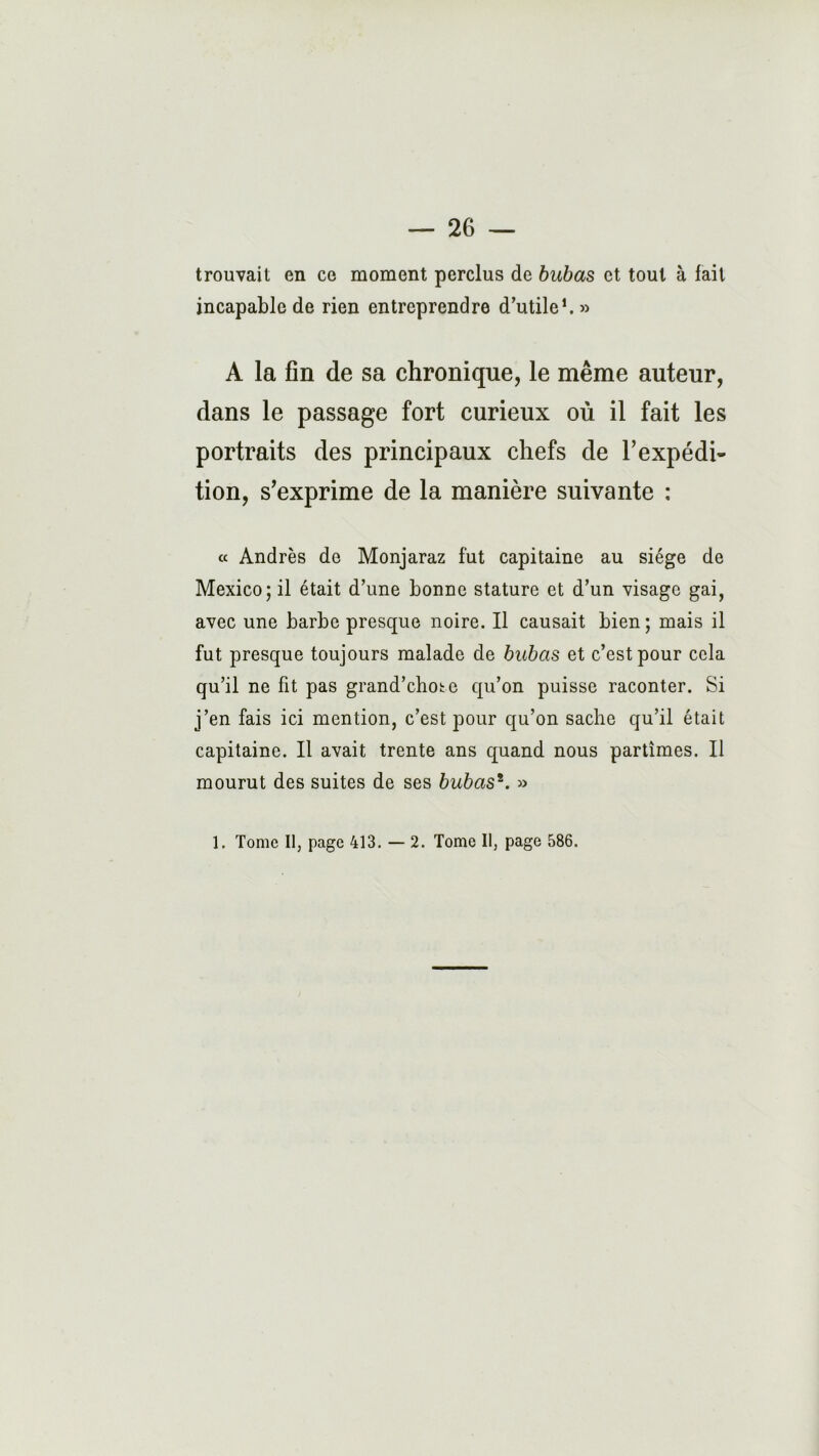 trouvait en ce moment perclus de bubas et tout à fait incapable de rien entreprendre d’utile1. » A la fin de sa chronique, le même auteur, dans le passage fort curieux où il fait les portraits des principaux chefs de l’expédi- tion, s’exprime de la manière suivante : « Andrès de Monjaraz fut capitaine au siège de Mexico; il était d’une bonne stature et d’un visage gai, avec une barbe presque noire. Il causait bien; mais il fut presque toujours malade de bubas et c’est pour cela qu’il ne fit pas grand’chote qu’on puisse raconter. Si j’en fais ici mention, c’est pour qu’on sache qu’il était capitaine. Il avait trente ans quand nous partîmes. Il mourut des suites de ses bubas*. »