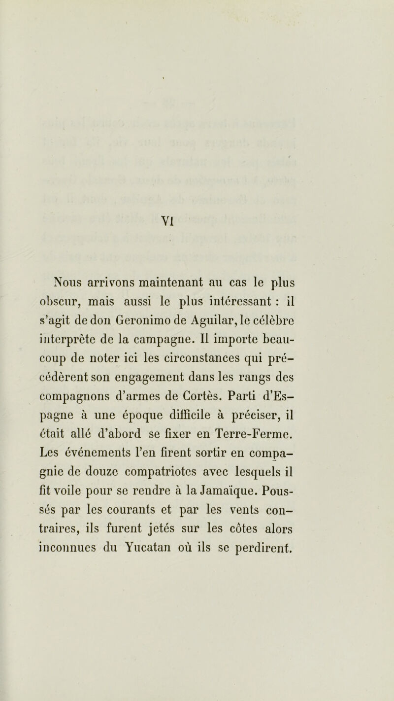 Nous arrivons maintenant au cas le plus obscur, mais aussi le plus intéressant : il s’agit de don Geronimo de Aguilar, le célèbre interprète de la campagne. Il importe beau- coup de noter ici les circonstances qui pré- cédèrent son engagement dans les rangs des compagnons d’armes de Cortès. Parti d’Es- pagne à une époque difficile à préciser, il était allé d’abord se fixer en Terre-Ferme. Les événements l’en firent sortir en compa- gnie de douze compatriotes avec lesquels il fit voile pour se rendre à la Jamaïque. Pous- sés par les courants et par les vents con- traires, ils furent jetés sur les côtes alors inconnues du Yucatan où ils se perdirent.