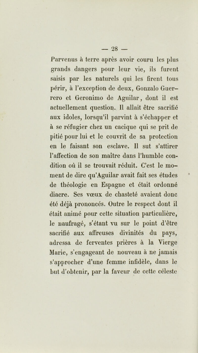 Parvenus à terre après avoir couru les plus grands dangers pour leur vie, ils furent saisis par les naturels qui les firent tous périr, à Pexception de deux, Gonzalo Guer- rero et Geronimo de Aguilar, dont il est actuellement question. Il allait être sacrifié aux idoles, lorsqu’il parvint à s’échapper et à se réfugier chez un cacique qui se prit de pitié pour lui et le couvrit de sa protection en le faisant son esclave. Il sut s’attirer l’affection de son maître dans l’humble con- dition où il se trouvait réduit. C’est le mo- ment de dire qu’Aguilar avait fait ses études de théologie en Espagne et était ordonné diacre. Ses vœux de chasteté avaient donc été déjà prononcés. Outre le respect dont il était animé pour cette situation particulière, le naufragé, s’étant vu sur le point d’être sacrifié aux affreuses divinités du pays, adressa de ferventes prières à la Vierge Marie, s’engageant de nouveau à ne jamais s’approcher d’une femme infidèle, dans le but d’obtenir, par la faveur de cette céleste