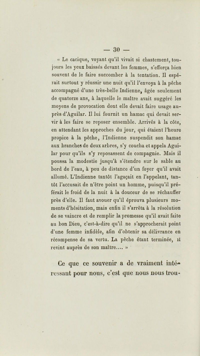 « Le cacique, voyant qu’il vivait si chastement, tou- jours les yeux baissés devant les femmes, s’efforça bien souvent de le faire succomber à la tentation. Il espé- rait surtout y réussir une nuit qu’il l’envoya à la pêche accompagné d’une très-belle Indienne, âgée seulement de quatorze ans, à laquelle le maître avait suggéré les moyens de provocation dont elle devait faire usage au- près d’Aguilar. Il lui fournit un hamac qui devait ser- vir à les faire se reposer ensemble. Arrivés à la côte, en attendant les approches du jour, qui étaient l’heure propice à la pêche, l’Indienne suspendit son hamac aux branches de deux arbres, s’y coucha et appela Agui- lar pour qu’ils s’y reposassent de compagnie. Mais il poussa la modestie jusqu’à s’étendre sur le sable au bord de l’eau, à peu de distance d’un foyer qu’il avait allumé. L’Indienne tantôt l’agaçait en l’appelant, tan- tôt l’accusait de n’être point un homme, puisqu’il pré- férait le froid de la nuit à la douceur de se réchauffer près d’elle. Il faut avouer qu’il éprouva plusieurs mo- ments d’hésitation, mais enfin il s’arrêta à la résolution de se vaincre et de remplir la promesse qu’il avait faite au bon Dieu, c’est-à-dire qu’il ne s’approcherait point d’une femme infidèle, afin d’obtenir sa délivrance en récompense de sa vertu. La pêche étant terminée, il revint auprès de son maître.... » Ce que ce souvenir a de vraiment inté- ressant pour nous, c’est que nous nous trou-