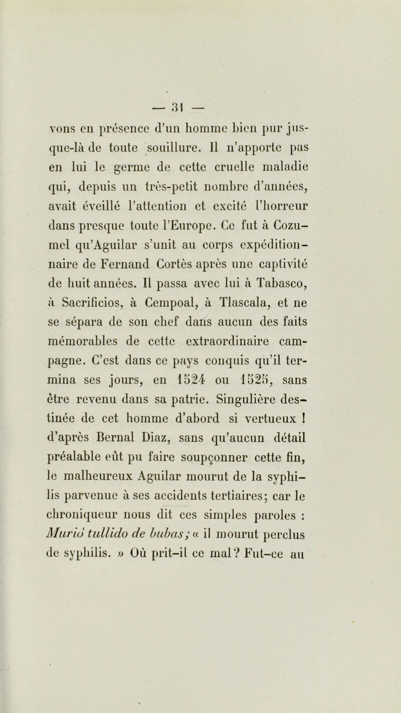 vons en présence d’un homme bien pur jus- que-là de toute souillure. Il n’apporte pas en lui le germe de cette cruelle maladie qui, depuis un très-petit nombre d’années, avait éveillé l’attention et excité l’horreur dans presque toute l’Europe. Ce fut à Cozu- mel qu’Aguilar s’unit au corps expédition- naire de Fernand Cortès après une captivité de huit années. Il passa avec lui à Tabasco, à Sacrificios, à Cempoal, à Tlascala, et ne se sépara de son chef dans aucun des faits mémorables de cette extraordinaire cam- pagne. C’est dans ce pays conquis qu’il ter- mina ses jours, en 1524 ou 1525, sans être revenu dans sa patrie. Singulière des- tinée de cet homme d’abord si vertueux ! d’après Bernai Diaz, sans qu’aucun détail préalable eût pu faire soupçonner cette fin, le malheureux Aguilar mourut de la syphi- lis parvenue à ses accidents tertiaires; car le chroniqueur nous dit ces simples paroles : Murio tullido de babas; « il mourut perclus de syphilis. » Où prit-il ce mal? Fut-ce au