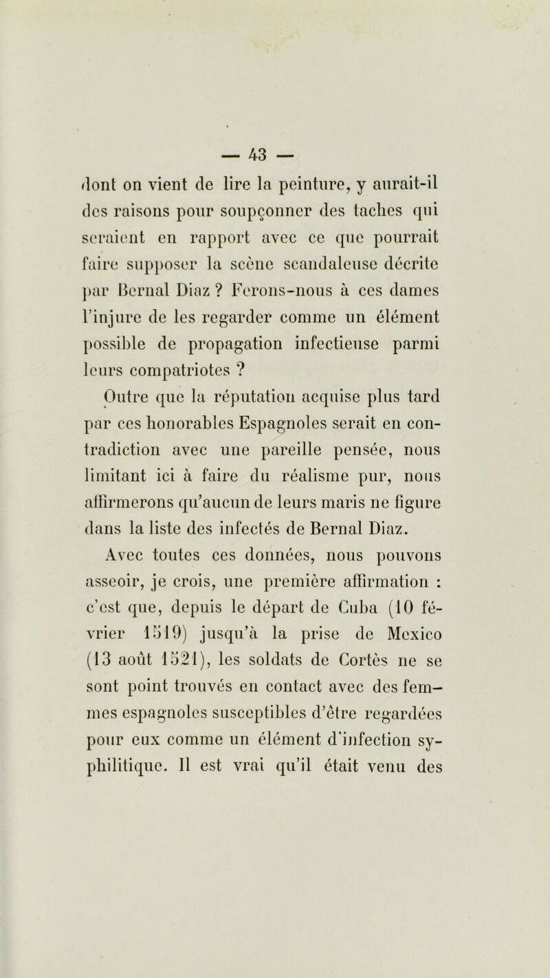 dont on vient de lire la peinture, y aurait-il des raisons pour soupçonner des taches qui seraient en rapport avec ce que pourrait faire supposer la scène scandaleuse décrite par Bernai Diaz ? Ferons-nous à ces dames l’injure de les regarder comme un élément possible de propagation infectieuse parmi leurs compatriotes ? Outre que la réputation acquise plus tard par ces honorables Espagnoles serait en con- tradiction avec une pareille pensée, nous limitant ici à faire du réalisme pur, nous affirmerons qu’aucun de leurs maris ne figure dans la liste des infectés de Bernai Diaz. Avec toutes ces données, nous pouvons asseoir, je crois, une première affirmation : c’est que, depuis le départ de Cuba (10 fé- vrier 1519) jusqu’à la prise de Mexico (13 août 1521), les soldats de Cortès ne se sont point trouvés en contact avec des fem- mes espagnoles susceptibles d’être regardées pour eux comme un élément d'infection sy- philitique. 11 est vrai qu’il était venu des