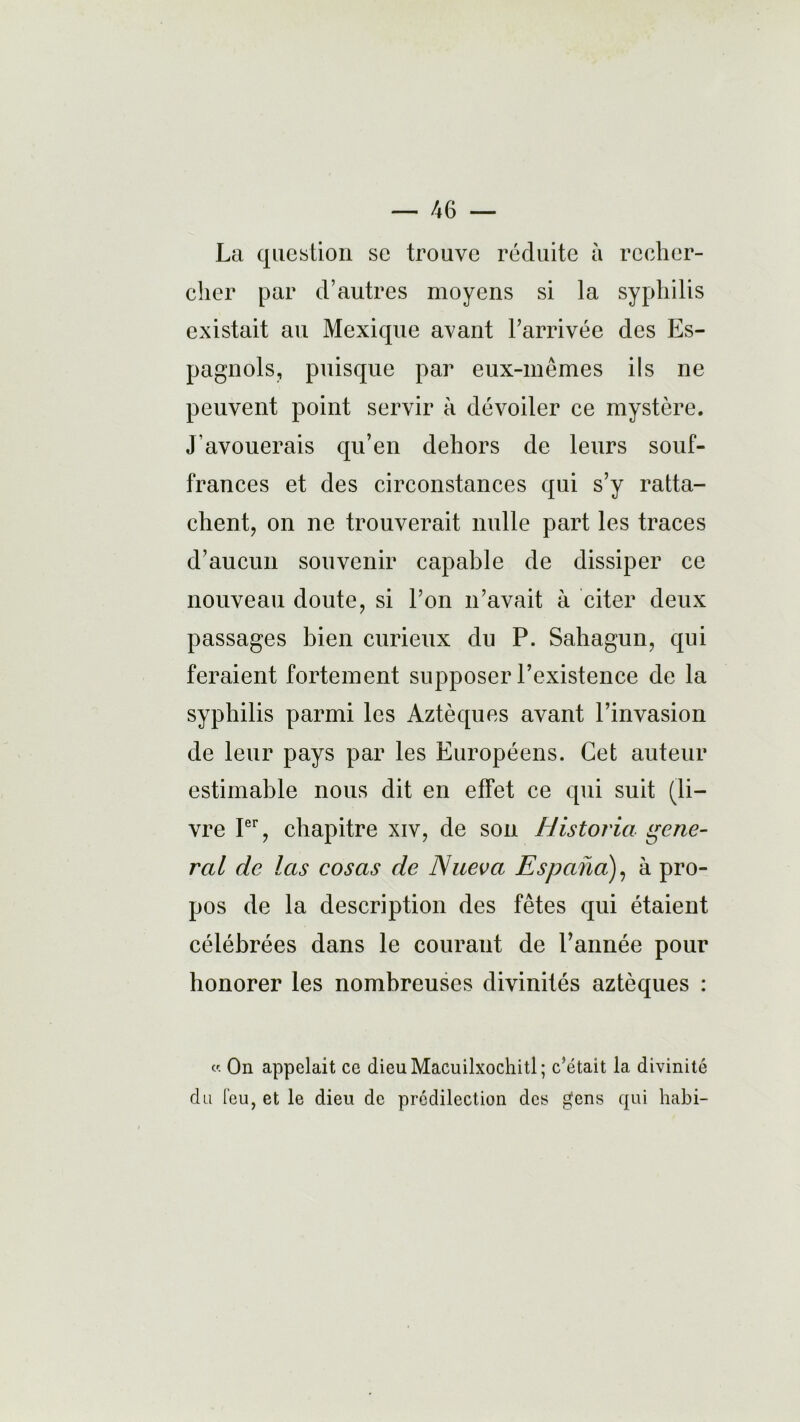 La question sc trouve réduite à recher- cher par d’autres moyens si la syphilis existait au Mexique avant l’arrivée des Es- pagnols, puisque par eux-mêmes ils ne peuvent point servir à dévoiler ce mystère. J'avouerais qu’en dehors de leurs souf- frances et des circonstances qui s’y ratta- chent, on ne trouverait nulle part les traces d’aucun souvenir capable de dissiper ce nouveau doute, si l’on n’avait à citer deux passages bien curieux du P. Sahagun, qui feraient fortement supposer l’existence de la syphilis parmi les Aztèques avant l’invasion de leur pays par les Européens. Cet auteur estimable nous dit en effet ce qui suit (li- vre Ier, chapitre xiv, de son Historia gene- ral de las cosas de Nueva Espana), à pro- pos de la description des fêtes qui étaient célébrées dans le courant de l’année pour honorer les nombreuses divinités aztèques : « On appelait ce dieuMacuilxochitl; c’était la divinité du leu, et le dieu de prédilection des gens qui habi-