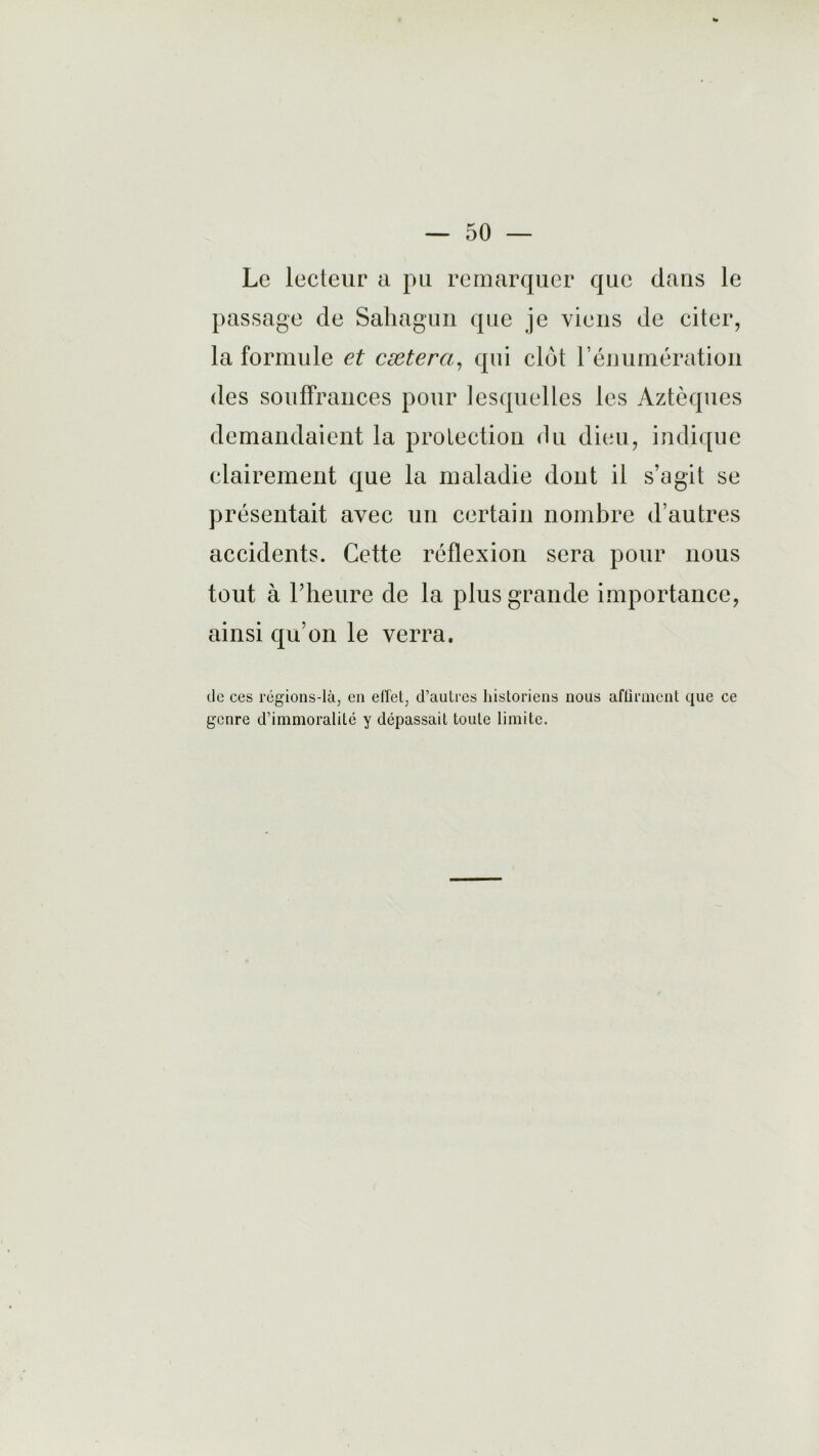 Le lecteur a pu remarquer que dans le passage de Sahagun que je viens de citer, la formule et cætera, qui clôt l’énumération des souffrances pour lesquelles les Aztèques demandaient la protection du dieu, indique clairement que la maladie dont il s’agit se présentait avec un certain nombre d’autres accidents. Cette réflexion sera pour nous tout à l’heure de la plus grande importance, ainsi qu’on le verra. de ces régions-là, en effet, d’autres historiens nous affirment que ce genre d’immoralité y dépassait toute limite.