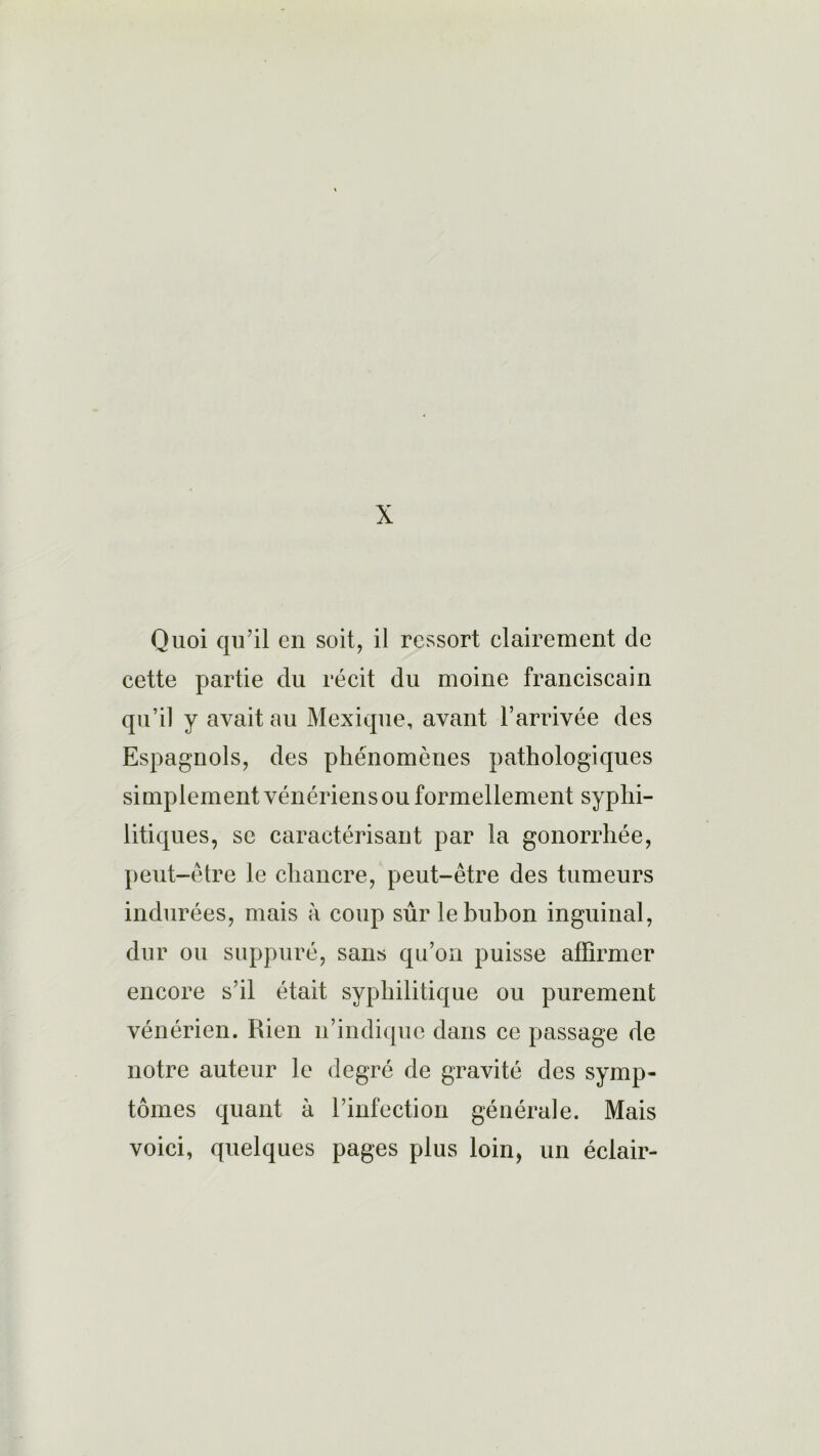 X Quoi qu’il en soit, il ressort elairement de cette partie du récit du moine franciscain qu’il y avait au Mexique, avant l’arrivée des Espagnols, des phénomènes pathologiques simplement vénériens ou formel lement syphi- litiques, se caractérisant par la gonorrhée, peut-être le chancre, peut-être des tumeurs indurées, mais à coup sûr le bubon inguinal, dur ou suppuré, sans qu’on puisse affirmer encore s’il était syphilitique ou purement vénérien. Rien n’indique dans ce passage de notre auteur le degré de gravité des symp- tômes quant à l’infection générale. Mais voici, quelques pages plus loin, un éclair-