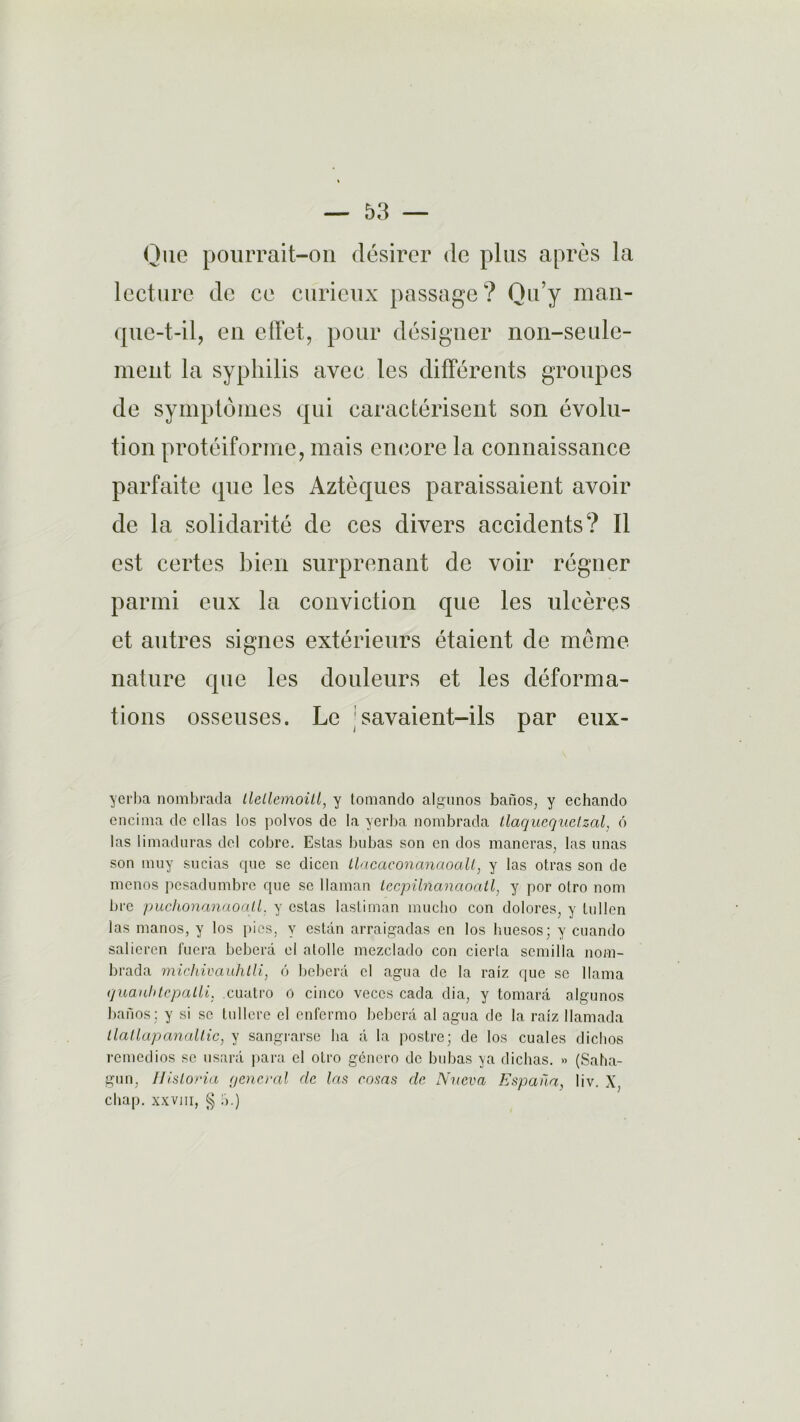 Que pourrait-on désirer de plus après la lecture de ce curieux passage? Qu’y man- que-t-il, en effet, pour désigner non-seule- ment la syphilis avec les différents groupes de symptômes qui caractérisent son évolu- tion protéiforme, mais encore la connaissance parfaite que les Aztèques paraissaient avoir de la solidarité de ces divers accidents? Il est certes bien surprenant de voir régner parmi eux la conviction que les ulcères et autres signes extérieurs étaient de même nature que les douleurs et les déforma- tions osseuses. Le savaient-ils par eux- yerba nombrada llellemoill, y tomando algunos banos, y echando cncima de ellas los polvos de la yerba nombrada tlaquequelzal, 6 las limaduras del cobre. Estas bubas son en dos maneras, las unas son niuy sucias que se dicen llacaconanaoall, y las otras son de menos pesadumbre que se llaman lecpilnanaoatl, y por olro nom lire puchonanaoall. y estas lasliman mucho con dolores, y tu lien las manos, y los pies, y estdn arraigadas en los huesos; y cuando salieren fuera beberà el atolle mezclado con cierla semilla noni- brada michivauhlli, 6 beberà cl agua de la raiz que se llama quauhtcpalli. cuatro o cinco veccs cada dia, y tomarà algunos banos : y si se tullcre el enfermo beberà al agua de la raiz llamada llallapanaltic, y sangrarse ba à la postre; de los cuales dicltos remedios se usarà para el otro género de bubas ya dichas. » (Saha- gun; Ilisloria general de las eosas de Nueva Espana, liv. X, chap. xxvin, § a.)
