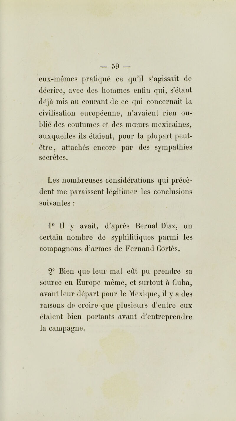 eux-mêmes pratiqué ce qu’il s’agissait de décrire, avec des hommes enfin qui, s’étant déjà mis au courant de ce qui concernait la civilisation européenne, n’avaient rien ou- blié des coutumes et des mœurs mexicaines, auxquelles ils étaient, pour la plupart peut- être, attachés encore par des sympathies secrètes. Les nombreuses considérations qui précè- dent me paraissent légitimer les conclusions suivantes : 1° Il y avait, d’après Bernai Diaz, un certain nombre de syphilitiques parmi les compagnons d’armes de Fernand Cortès. 2° Bien que leur mal eût pu prendre sa source en Europe même, et surtout à Cuba, avant leur départ pour le Mexique, il y a des raisons de croire que plusieurs d’entre eux étaient bien portants avant d’entreprendre la campagne.