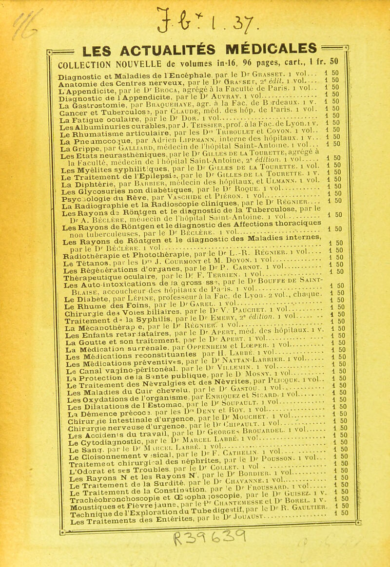 Diagnostic et Maladies de 1 Encéphale, par le Dr Grasset, i vol... Anatomie des Centres nerveux, par le Dr Grapher, 2' édil. 1 vol.-.. COLLECTION NOUVELLE de volumes in=16, 96 pages, cart., 1 fr. 50 1 50 1 50 50 50 50 50 50 50 50 50 50 Les Albuminuries curables,par J. Teissier,p Le Rhumatisme articulaire, par les D 1 m boulet el Coyon. i vo La Pneamocome, par Adrien Lippuann. interne (les hôpitaux, i v lI Grippe, par Gaxliard, médecin de l'hôpital Saint-An loi ne. i vol Les Etats neurasthéniques, par le Dr Gilles de la Tourette agrégé a , .acuité, médecin de H.ôpa.al Sain^Antoine, ^-^VoL \ \ i i i IffSSS^SSSSS^^ f çIlIes de la TOCBETTE. I V La Diphtérie, par Barbier, médecin des hôpitaux, el Ulmann. t vol. Les Glycosuries non diabétiques, par le D' Roque, i vol Psvc àoloqie du Rêve, par Vaschide et Pieron. i vol............. ■ • ■ LaRadiographie et la Radioscopie cliniques, par le D' Régnier. . Les Rayons d3 R6n.tgen et le diagnostic de la Tuberculose, par le 1> a Béclère, médecin de l'hôpital Saint-Antoine, i vol......... ■ 1 50 Les Rayons de Rôntgen et le diagnostic des Affections thoraciques ^^^^^^^^ ^^ bernes, % iiotherapie et, fiiuLULiicxapic, .v- ^ --- ---- . Tétanos, par les L> J. Courmont el, M. Doyon..i vo\ J , Régèoérktions d'organes, par le D' P. Garnot i vol i npraneutiaue oculaire, par le Dr F. Terrien, i vol A' ies AaŒcations' «Te la gross ss;, par le D- Bouffe de Saint- ^ Ri akp nrr-oiicheur des hôpitaux de l a'is. i \oi a «;n Le^Diabete par Lépine! professeur à la Fac. de Lyon. a vol., chaque. 1 50 Le Rhume des Foins, par le D'Garel Chirurgie des Voies biliaires, par '° i vol. e D'' V. Pauciiet. vol.