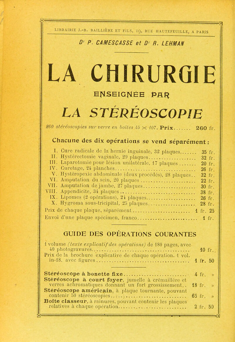 LIBRAIRIE J.-B. BAILLIÈRE ET FILS, I g, RUE IIAUTEFEUILLE, A PARIS Dr P. CAMESCASSE et Dr R. LEHMAN LA CHIRURGIE EflSEIGflÉE PRti LA STÉRÉOSCOPIE 260 stéréoscopies sur verre en boîtes 45 x 107. Prix 260 ff. Chacune des dix opérations se vend séparément: I. Cure radicale de la hernie inguinale, 32 plaques 35 fr. II. Hystércctomie vaginale, 29 plaques 32 fr. III. Laparotomie pour lésion unilatérale, 17 plaques 20 fr, IV. Curetage, 24 planches 26 fr. V. Hystéropexie abdominale (deuxprocédés), 28 plaques.. 32 fr. VI. Amputation du sein, 20 plaques 22 fr. VFI. Amputation de jambe, 27 plaques 30 fr. VIII. Appendicite, 34 plaques 38 fr. IX. Lipomes (2 opérations), 2i plaques 26 fr. X. Hygroma sous-lricipital, 25 plaques... 28 fr. Prix de chaque plaque, séparément 1 fr. 25 Envoi d'une plaque spécimen, franco 1 fr. GUIDE DES OPERATIONS COURANTES 1 volume (texte explicatif des opérations) de 180 pages, avec 40 photogravures 10 fr. Prix de la brochure explicative de chaque opération, t vol. in-18. avec ligures 1 fr. 50 Stéréoscope à bonette fixe 4 fr. » Stéréoscope à, court foyer, jumelle à crémaillère et verres achromatiques donnant un fort grossissement.. 18 fr. » Stéréoscope américain, à plaque tournante, pouvant contenir 50 stéréoscopies..: 65 fr. » Boîte classeur, à rainures, pouvant contenir les plaques relatives à chaque opération 2 fr. 50