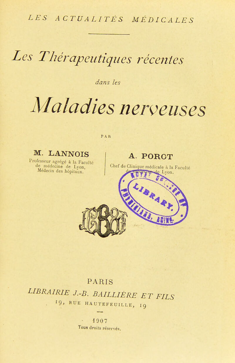 Les Thérapeutiques récentes dans les Maladies nerveuses PAIV M. LANNOIS Professeur agrégé à la Faculté de médecine de Lyon, Médecin des hôpitaux.' A. POROT Chef de Clinique, médicale à la Faculté von. PARIS LIBRAIRIE J.-B. BAILLIÈRE ET FILS '9> RUE HAUTEFEUILLEj 19 1907 Tous droits réservés.