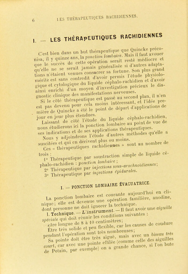 ,. _ LES THÉRAPEUTIQUES RACH1DIENNES < «'elle ne se serad jamas gene.ahséem a 4 lions n'étaient venues çonsaciei » »» ; phvsiolo- méritë est sans contredit d'aven- peu1 étude p 1 giïue et «Œ^S^SfiS*?^ le ^^^«^t» P-n, il n'en Si le côté thérapeuuque es Pf^.^°t\\ pidée pre- ffiK'' poïdfd^a'àppUcaUe^ de tl,°is : • cvnc.rar.Lon simple de liquide ce- lo Thérapeutique par soust.aclion l 3» Thérapeutique par péchons épidurales. l _ PONCTION LOMBAIRE ÉVACUA.TRICE. nique; elle est ul j technique. t dont personne ne do.t _ u faut avoir une otffUiHc I. Technique. - L insl™ diLions suivantes : ^n^'ff^fclescauscsdece„dure Sa pointe doit être très ague, ^ aigmlles