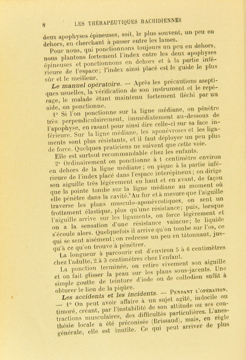 deux apophyses épineuses, soit, le plus souvent, un peu en de ors en cherchant à passer entre les lames. de foL Ouelques praticiens ne suivent que celte voie. elle pénètre dans la cavité Aufu et mesu i traverse les plans «f^g^2S*SÎ' P»U ^^sque frottement élastique plus (lu ^/^^'X^ment et l'aiguilje arrive sur Sue le liquide on a la sensation dune .fiance - r ee tïXSK''-f ?6 centimèU'es ehïSite, U »SS»< « ^>te La ponction termmée, on ret»ww» „„„ i^gTl'yS.^ coi» sunU » — 1° On peut avoir affaire a un sujet aguj, timoré, crLt, par £S L'^ tractions musculaires, des diflicul^par règle thésie locale a f préconisée (Brissaud), m ^ ^ générale, elle est inutile. Ce qui peui