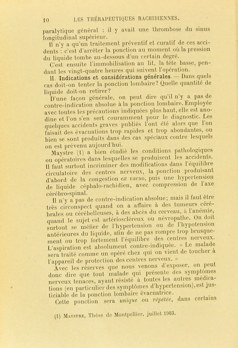 paralytique général : il y avait une thrombose du sinus longitudinal supérieur. 11 n'y a qu'un traitement préventif et curatif de ces acci- dents : c'est d'arrêter la ponction au moment où la pression du liquide tombe au-dessous d'un certain degré. C'est ensuite l'immobilisation au lit, la tète basse, pen- dant les vingt-quatre heures qui suivent l'opération. II. Indications et considérations générales. — Dans quels cas doit-on tenter la ponction lombaire? Quelle quantité de liquide doit-on retirer? D'une façon générale, on peut dire qu'il n'y a pas de contre-indication absolue à la ponction lombaire. Employée avec toutes les précautions indiquées plus haut, elle est ano- dine et l'on s'en sert couramment pour le diagnostic. Les quelques accidents graves publiés l'ont été alors que l'on faisait des évacuations trop rapides et trop abondantes, ou bien se sont produits dans des cas spéciaux contre lesquels on est prévenu aujourd'hui. Maystre (1) a bien étudié les conditions pathologiques ou opératoires dans lesquelles se produisent les accidents. Il faut surtout incriminer des modifications dans l'équilibre circulatoire des centres nerveux, la ponction produisant d'abord de la congestion ex vacuo, puis une hypertension de liquide céphalo-rachidien, avec compression de l'axe cérébro-spinal. . ._ Il n'y a pas de contre-indication absolue; mais il iaut être très circonspect quand on a affaire à des tumeurs céré- brales ou cérébelleuses, à des abcès du cerveau, a 1 anémie auand le sujet est artérioscléreux ou névropathe. Un doit surtout se méfier de l'hypertension ou de l'hypotension antérieures du liquide, afin de ne pas rompre trop brusque- ment ou trop fortement l'équilibre des centres nerveux. L'aspiration est absolument contre-indiquee. << Le malade sera traité comme un opéré chez qui on vient de toucher a l'appareil de protection des centres nerveux. >» Avec les réserves que nous venons d'exposer, on peut donc dire que tout malade qui présente des symptômes nerveux tenaces, ayant résisté à toutes les autres médica- tions (en particulier des symptômes d'hypertension), est jus- ticiable de la ponction lombaire évacuatrice. Cette ponction sera unique ou répétée, dans certains (1) Maystiœ, Thèse de Montpellier, juillet 1903.