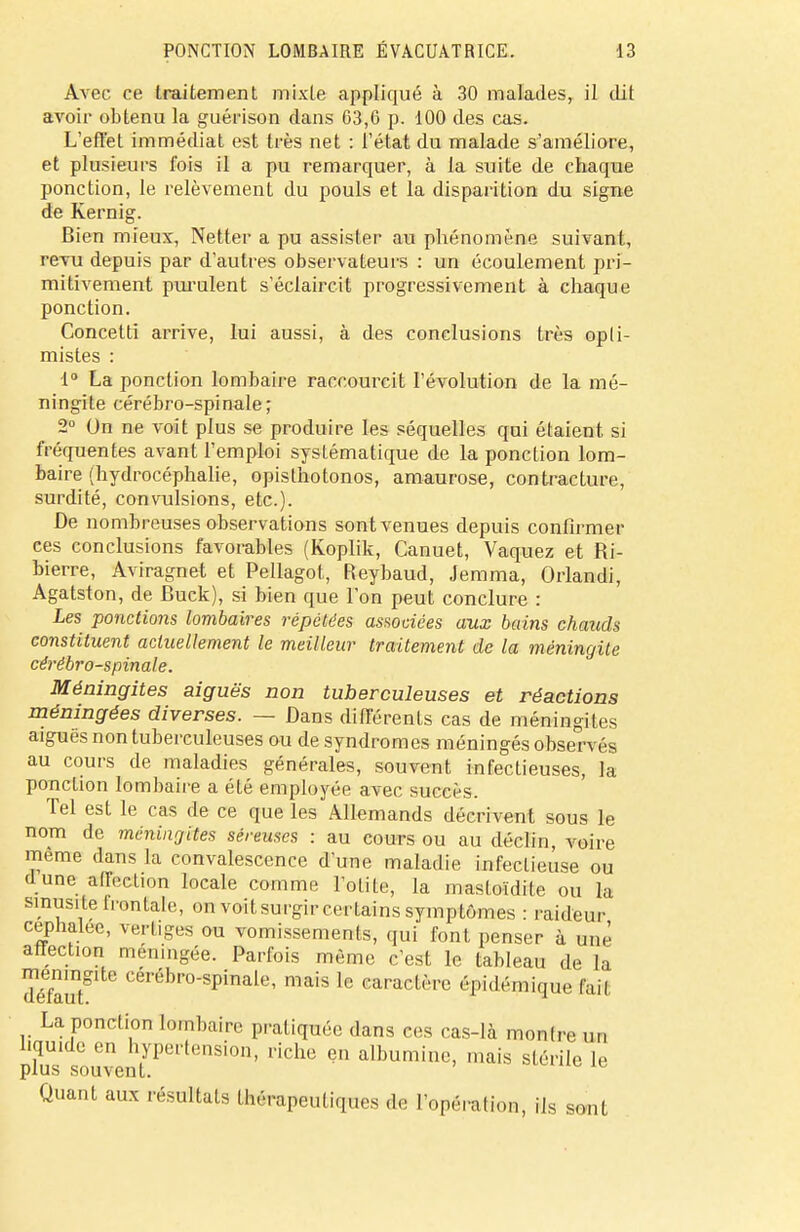 Avec ce traitement mixte appliqué à 30 malades, il dit avoir obtenu la guérison dans 03,6 p. 100 des cas. L'effet immédiat est très net : l'état du malade s'améliore, et plusieurs fois il a pu remarquer, à la suite de chaque ponction, le relèvement du pouls et la disparition du signe de Kernig. Bien mieux, Netter a pu assister au phénomène suivant, revu depuis par d'autres observateurs : un écoulement pri- mitivement purulent s'éclaircit progressivement à chaque ponction. Concetti arrive, lui aussi, à des conclusions très opti- mistes : 1° La ponction lombaire raccourcit l'évolution de la mé- ningite cérébro-spinale; 2° On ne voit plus se produire les séquelles qui étaient si fréquentes avant l'emploi systématique de la ponction lom- baire (hydrocéphalie, opisthotonos, amaurose, contracture, surdité, convulsions, etc.). De nombreuses observations sont venues depuis confirmer ces conclusions favorables (Koplik, Canuet, Vaquez et Ri- bierre, Aviragnet et Pellagot, Reybaud, Jemma, Orlandi, Agatston, de Buck), si bien que l'on peut conclure : Les ponctions lombaires répétées associées aux bains chauds constituent actuellement le meilleur traitement de la méningite cérébro-spinale. Méningites aiguës non tuberculeuses et réactions méningées diverses. — Dans différents cas de méningites aiguës non tuberculeuses ou de syndromes méningés observés au cours de maladies générales, souvent infectieuses, la ponction lombaire a été employée avec succès. Tel est le cas de ce que les Allemands décrivent sous le nom de méningites séreuses : au cours ou au déclin, voire même dans la convalescence d'une maladie infectieuse ou dune affection locale comme l'olite, la mastoïdite ou la sinusite frontale, on voitsurgir certains symptômes : raideur céphalée, vertiges ou vomissements, qui font penser à une affection méningée. Parfois même c'est le tableau de la défaut ° Ceréb,'°sPinale' mais le caractère épidémique tait La ponction lombaire pratiquée dans ees cas-là montre un liquide en hypertension, riche en albumine, mais stérile le plus souvent. Quant aux résultats Ihèrapeuliqurs l'opération, ils sont