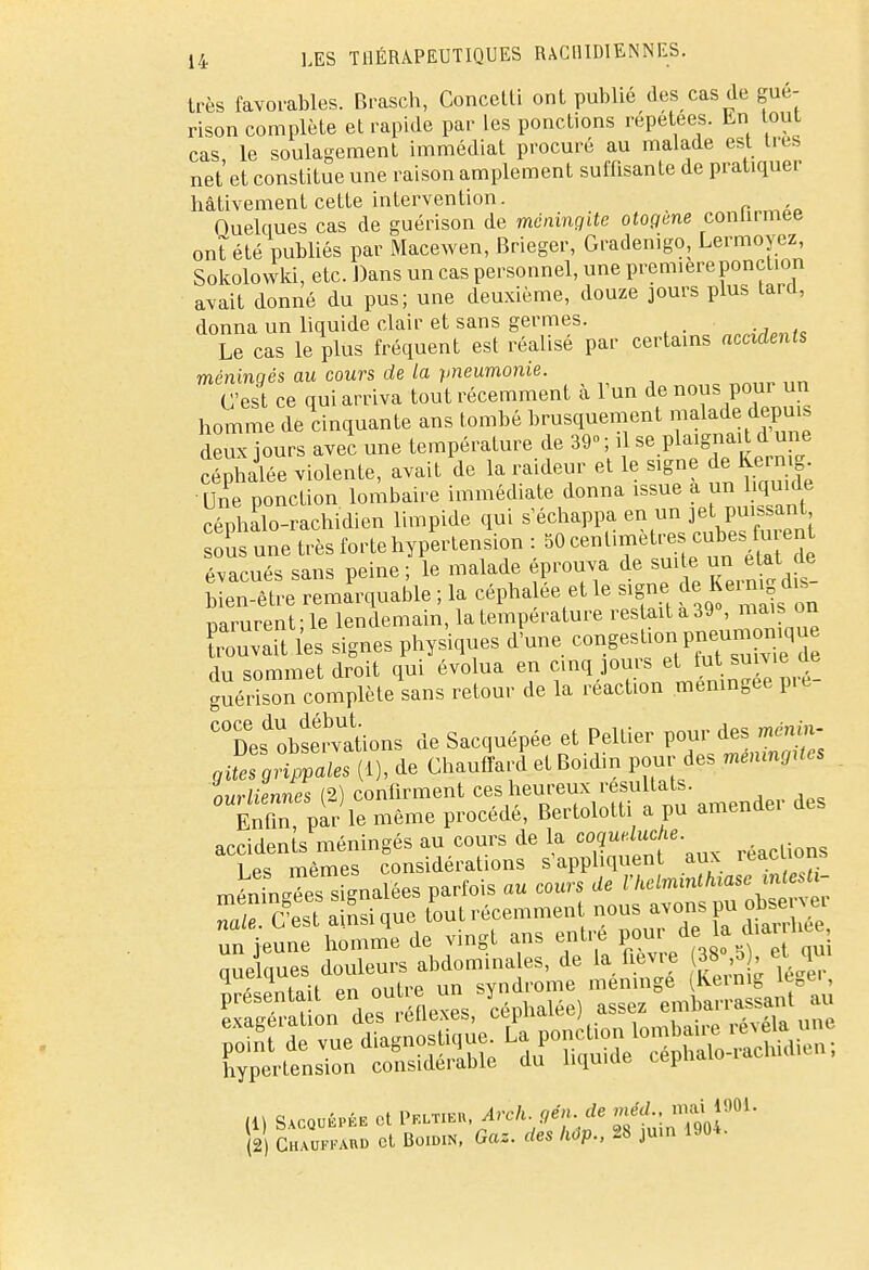très favorables. Brasch, Concetti ont publié des cas de gué- rison complète et rapide par les ponctions répétées. En ont cas le soulagement immédiat procuré au malade est très net'et constitue une raison amplement suffisante de pratiquer hâtivement cette intervention. Quelques cas de guérison de méningite otogene conlnmee ont été publiés par Macewen, Brieger, Gradenigo, Lermoyez, Sokolowki, etc. Dans un cas personnel, une première ponction avait donné du pus; une deuxième, douze jours plus tard, donna un liquide clair et sans germes. Le cas le plus fréquent est réalisé par certains accidents méningés au cours de la pneumonie. C'est ce qui arriva tout récemment à l'un de nous pour un homme de cinquante ans tombé brusquement malade depuis deux iours avec une température de 39- ; il se plaignait d une Siée violente, avait de la raideur et le signe de Kermg Une ponction lombaire immédiate donna issue a un liquide céphalo-rachidien limpide qui s'échappa en un jet puissant ous une très forte hypertension : 50 centimètres cubes fu eut évacués sans peine; le malade éprouva de suite u«îtat de bien-être remarquable ; la céphalée et le signe de I e ring dis narurent-le lendemain, la température restait a 39°, mais on Cl signes physiques d'une rT^SSSSZ du sommet droit qui évolua en cinq jours et fut.suivie de guérison complète sans retour de la réaction méningée pic Des'obs^ations de Sacquépée et Peltier pour des gUes grippales (1), de Chauffard et Boidin pour des mémngUes ourliennes (2) confirment ces heureux résultats. £n, par le même procédé, Bertolott a pu amendei des accidents méningés au cours de la ^qu^- ion§ 1 mêmes considérations s'appliquent aux leaciions méninges s gnalées parfois au cours de l'helminthiase mlesti- S S a usique fout récemment nous avons un jeune homme de vingt ans entre P^„8\\^f^ nuelaues douleurs abdominales, de la fièvre 38 ,5), et qui
