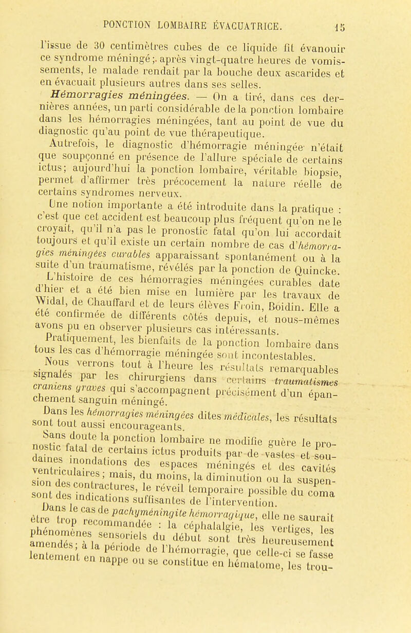 l'issue de 30 centimètres cubes de ce liquide fit évanouir ce syndrome méningé ;. après vingt-quatre heures de vomis- sements, le malade rendait parla bouche deux ascarides et en évacuait plusieurs autres dans ses selles. Hémorragies méningées. — On a tiré, dans ces der- nières années, un parti considérable delà ponction lombaire dans les hémorragies méningées, tant au point de vue du diagnostic qu'au point de vue thérapeutique. Autrefois, le diagnostic d'hémorragie méningée- n'était que soupçonné en présence de l'allure spéciale de certains ictus; aujourd'hui la ponction lombaire, véritable biopsie permet d'affirmer très précocement la nature réelle dé certains syndromes nerveux. Une notion importante a été introduite dans la pratique • c'est que cet accident est beaucoup plus fréquent qu'on ne le croyait, qu'il n'a pas le pronostic fatal qu'on lui accordait toujours et qu'il existe un certain nombre de cas d'hémorra- gies méningées curables apparaissant spontanément ou à la suite d un traumatisme, révélés parla ponction de Quincke L histoire de ces hémorragies méningées curables date w fi 6i n mise en lumière Pav les l™vaux de Widal, de Chauffard et de leurs élèves Froin, Boidin. Elle a ete confirmée de différents côtés depuis, et nous-mêmes avons pu en observer plusieurs cas intéressants. Pratiquement, les bienfaits de la ponction lombaire dans tous tes cas d hémorragie méningée sont incontestables JJI Zl°t t0t à rhGUre l6S résultaLs ^rquables signales par les chirurgiens dans cerfcmra traumatisme* crumens graves qui s'accompagnent précisément d'un épa - chement sanguin méningé. V ^nlZ^\t7lmgieSméningéeS dit«^. lttS résultats sont tout aussi encourageants. Sans doute la ponction lombaire ne modifie guère le n™ Sttcertticlus produUs ^'de =s ventrin n- &f eSpaces méni»gés et des cavités vent, culaires; mais, du moins, la diminution ou la susnen IZ t!C°U'a?tures' Ie l^ temporaire possible du coma soi des indications suffisantes de l'intervention, jjans ie cas de pachyméningite hémorragique, elle ne sain-, if