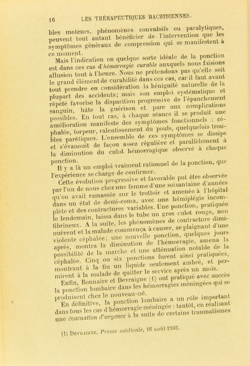 Mes moteurs, phénomènes couvulsifs ou paralytiques, peuvent tout autant bénéficier de VintervenUonque es ^mp'ômes généraux de compression qui se mamfestent a ^Marnndication en quelque sorte idéale de la ponction est dàn ces cas ^hémorragie curable auxquels nous faision S£21?new. Nous ne prétendons pas que le soi le erand élémentde curabilité dans ces cas, car il iaut mé out vRendre en considération la bénignité nature le de a ^ rn„ mon;fPt;fp des svmplômes fonctionnas . ce fa diminution du culot hémorragique observe a chaque PTl Cyanià un emploi vraiment rationnel de la ponction, que qu'on aïa'' ™Si!coma, avec une hémiplégie OMI- SE 7£^Zâ ^w£*JEï£ i i 1^ .v,olnrip commença a causa, &b piai0>i^ nacrent et la™^.de ~mn0UVêUe ponction, quelques jours violente céphalée, ujenou^ i a après), montra la d^u* °une atténuation notable de la possibilité de la mai eue ci u pratiquées, produisent chez le ^^^L^-. a un rôle important 1 En définitive, la ponction lemban a m dans tous les cas ^^^KkS rau,nalism,s une eoaewObn d urgence a la suite de ca