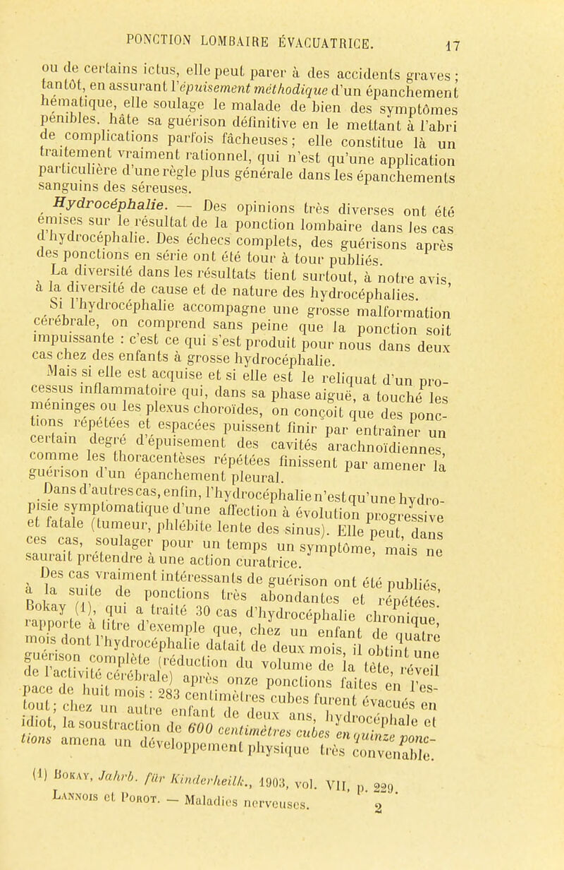 ou de certains ictus, elle peut parer à des accidents graves ; tantôt, en assurant Ycpuisement méthodique d'un épanchement hematique elle soulage le malade de bien des symptômes pénibles hâte sa guérison définitive en le mettant à l'abri de complications parfois fâcheuses; elle constitue là un traitement vraiment rationnel, qui n'est qu'une application particulière d une règle plus générale dans les épanchements sanguins des séreuses. t Hydrocéphalie. - ■ Des opinions très diverses ont été émises sur le résultat de la ponction lombaire dans les cas d hydrocéphalie. Des échecs complets, des guérisons après des ponctions en série ont été tour à tour publiés La diversité dans les résultats tient surtout, à notre avis a la diversité de cause et de nature des hydrocéphalies. ' bil hydrocéphalie accompagne une grosse malformation cérébrale on comprend sans peine que la ponction soit impuissante : c est ce qui s'est produit pour nous dans deux cas chez des enfants à grosse hydrocéphalie Mais si elle est acquise et si elle est le reliquat d'un pro- cessus inflammatoire qui, dans sa phase aiguë, a touché les méninges ou les plexus choroïdes, on conçoit que des ponT tions répétées et espacées puissent finir par entraîner un certain degré d'épuisement des cavités arachnoïdiennes comme les thoracentèses répétées finissent par amener là guenson d'un épanchement pleural Dans d'autrescas, enfin, l'hydrocéphalien'estqu'une hydro- p.sie symplomatique d'une affection à évolution prog ess ve et fatale (tumeur, phlébite lente des sinus). Elle peut, dâns ces CaS, soulager pour un temps un symptôme mais ne saurait prétendre à une action curatrice Des cas vraiment intéressants de guérison ont été publiés a la suite de ponctions très abondantes et répétées Bokay (1 , qui a traité 30 cas d'hydrocéphalie chrS,™ rapporte à titre d'exemple que, chez un V Zl u T ' mob. dont l'hydrocéphalie datait de deux mot i obtint ™f guenson complète (réduction du volume de ia tète évén nace d 'h ,C0,'6lK'ale) après onze P°»ctio^ faites en Tes idiot l^onstv^n ^Z^J h*dvoc^ et «ons amena un d) Bokay, Jakrb. fa, KuularheilL, 190:5, vol. VII „ 229 La™ cl. I'orot. - Maladies nerveuses. ' ' 7' '