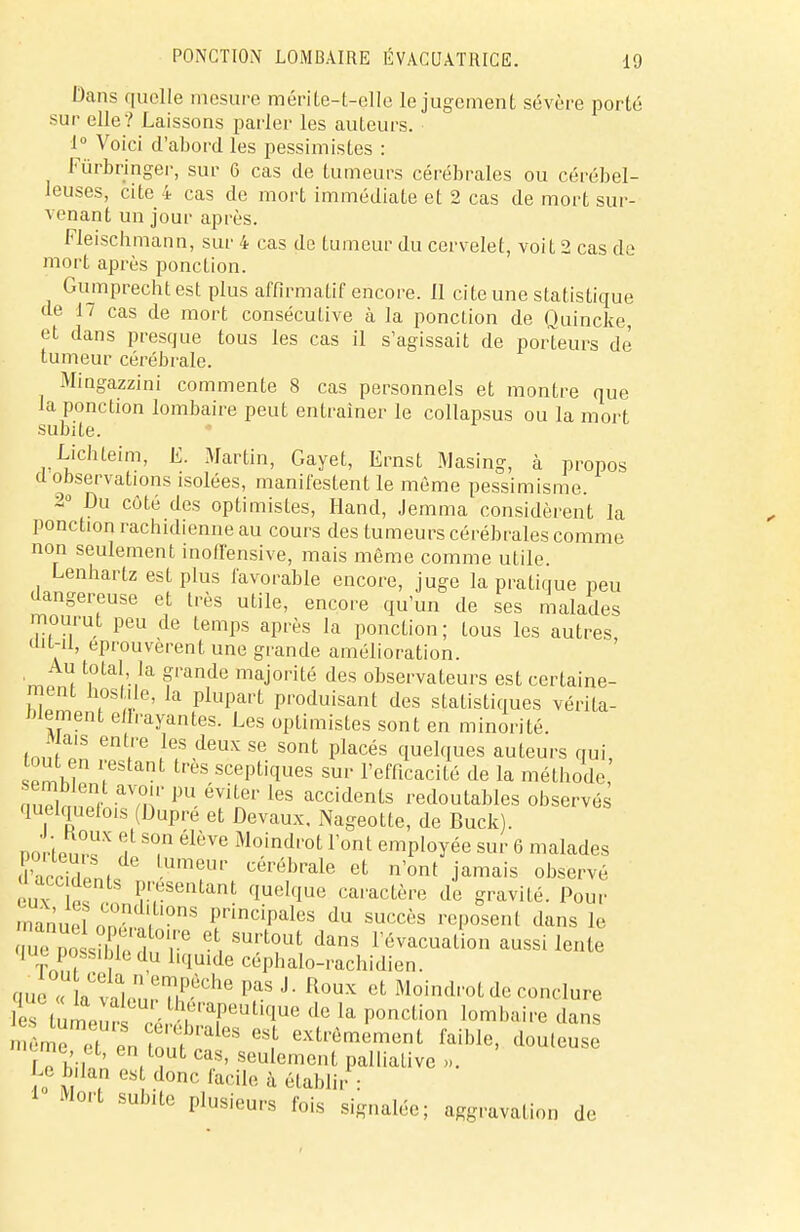 Dans quelle mesure mérite-t-elle le jugement sévère porté sur elle? Laissons parler les auteurs. 1° Voici d'abord les pessimistes : Fùrbringer, sur 6 cas de tumeurs cérébrales ou cérébel- leuses, cite 4 cas de mort immédiate et 2 cas de mort sur- venant un jour après. Fleischmann, sur 4 cas de tumeur du cervelet, voit 2 cas de mort après ponction. Gumprecht est plus affirmatif encore. 11 cite une statistique de 17 cas de mort consécutive à la ponction de Quincke, et dans presque tous les cas il s'agissait de porteurs de' tumeur cérébrale. Mingazzini commente 8 cas personnels et montre que la ponction lombaire peut entraîner le collapsus ou la mort subite. Lichteim, E. Martin, Gayet, Ernst Masing, à propos d observations isolées, manifestent le même pessimisme. 2° Du côté des optimistes, Hand, Jemma considèrent la ponction rachidienne au cours des tumeurs cérébrales comme non seulement inoffensive, mais même comme utile. Lenhartz est plus favorable encore, juge la pratique peu dangereuse et très utile, encore qu'un de ses malades mourut peu de temps après la ponction ; tous les autres ait-il, éprouvèrent une grande amélioration. Au total la grande majorité des observateurs est certaine- ment Los île, la plupart produisant des statistiques vérita- blement enrayantes. Les optimistes sont en minorité. Mais entre les deux se sont placés quelques auteurs qui, tout en restant très sceptiques sur l'efficacité de la méthode mSlmZ a?nr PU évUer les accidents redoutables observés quelquefois (Dupre et Devaux. Nageotte, de Buck). DortPnïï* f T élèTO MoindTOt ront employée sur 6 malades 'accidlnu T cérébrale et n'ont jamais observé ' - dents présentant quelque caractère de gravité. Pour manuel oD0ïf ?nS finciPales du succès reposent dans Je Z P«,55P ! T 6 SUrt01 dans évacuation aussi lente que possible du liquide céphalo-rachidien. „„  n° i  eyùche Pas J- Roux et Moindrot de conclure lumomi0'' LhrTUticiue de la P°nction lombaire dans «f extrêmement faible, douteuse  me a, en tout cas, seulement palliative ». Le bilan es donc facile à établir : Mort subite plusieurs fois signalée; aggravation de