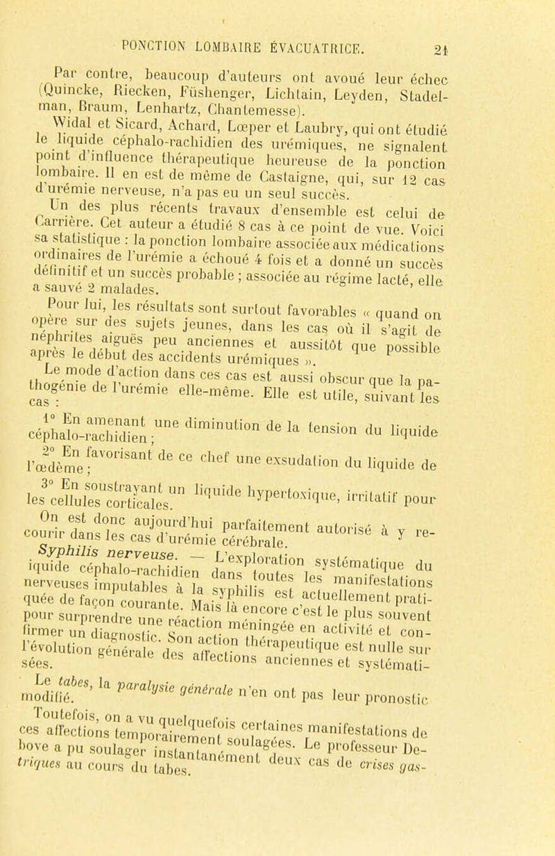 Par contre, beaucoup d'auteurs ont avoué leur échec (Quincke, Riecken, Fûshenger, Lichtain, Leyden, Stadel- man, Braum, Lenhartz, Chantemesse). Widal et Sicard, Achard, Lœper et Laubry, qui ont étudié le liquide céphalo-rachidien des urémiques, ne signalent point d'influence thérapeutique heureuse de la ponction lombaire. 11 en est de même de Castaigne, qui, sur 12 cas d urémie nerveuse, n'a pas eu un seul succès. Un des plus récents travaux d'ensemble est celui de (-arrière. Cet auteur a étudié 8 cas à ce point de vue Voici sa statistique : la ponction lombaire associée aux médications ordinaires de l'urémie a échoué 4 fois et a donné un succès delmilif et un succès probable ; associée au régime lacté, elle a sauve 2 malades. Pour lui, les résultats sont surtout favorables « quand on opère sur des sujets jeunes, dans les cas où il K de néphrites aiguës peu anciennes et aussitôt que possible après le début des accidents urémiques » P Le mode d'action dans ces cas est aussi obscur que la pa- thogène de l'urem.e elle-même. Elle est utile, suivantïes cép;at™die;;Une diminUti0n de k teilsi0» du Hq,uide PœdèmefVOriSant ^ C6 Chef Une exsuda(ion ^ liquide de toJtotSSSL™ lîqUide h~^' ***** i^ïhXXdien cJan^Sr, dU nerveuses mputablesTh, ÎSïï-r ! leS mar»fdations quée de faron ïouranfP L/R eSt actue^ment.prati- pour surprCd^e une éac ion lîT™* ^ ^S S°UVent '■™er un diagnostic S1 , acLivUl5 eL co»- l'évolution génépi 'des Xr théraP^ti(Iue est nulle sur sées. * L deà a,Iect'°ns anciennes et systémati- mUtabes, la paralysie général, n'en ont pas leur pronostic ces^^ bove a pu soulager instan/nn fgf S- U Passeur De- trigues au cours°dû ^^nlant;mc^ deux cas de crises gas-