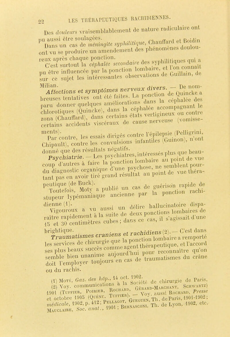 Des AwtaVs vraisemblablement .le nature radiculairc ont ttauiïanl cLl1',' ont vu se pSuke un amendement des phénomènes doulou- sîis:£ïat sa. de Milian. j,-,,a~e Dp nom- Affections et symptômes nerveux divers ^ ™ breuses tentatives ont été faites. La ponction de Qumekea paru donner quelques améliorations dans la -P^f chaotiques (Quincke), dans la g^SiS^contpe zona (Chauffard), dans certains étals veii'gjneux ou certains accidents viscéraux de cause neigeuse (Non Tar Lire, les essais dirigés contre Vfflfâffifà Chipault), contre les convulsions infantile, (Gmnon), no donné que des résultats négatifs. , beau_ peutique (de Buck). miérison rapide de Toutefois, Moty a publie un cas de gu1 stupeur lypémaniaque ancienne pai la poneti dienne(l). hallucinatoire dispa- Vigouroux a vu mm un déhre^ de raître rapidement a la suite ™ V u s'agisSait dune 15 et 30 centimètres cubes ; dans ce cas, briglitique. . ranhidiens (2). — C'est dans Traumatismes crâniens et «^^^ a reniporté les services de chirurgie ^J^^^B, et l'accord ses plus beaux 8^^™^^^^ *u'°n ou du rachis. (I)Moty, Gaz. des hôp., 14 oct. 1902 ^ pa,.. 2 yoy. co.nmun.caUon ; a la.*>*^J^J, Sch^utz) 1901 (TlIFFIER, POIRIER, ROCH^D, RoCHARD, P'^f et octobre 1905 (Quenu. Tuffier)• vo/ Th deParis, 1901-1902 ; médicale, 1902 p *«; ^^r'mde Lyon, 1902, etc. Mauclaire, Soc. anal., > 