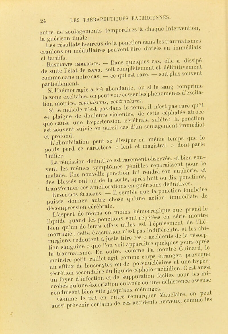 oulre de soulagements temporaires [h. chaque intervention, # ^SSu.ux de la ponction dans les traumatisas crâniens ou médullaires peuvent être divisés on immédiats Gl RésSts immédiats. - Dans quelques cas elle a dissipé de suite l'état de coma, soit complètement et del.n.tivemen comme dans notre cas, - ce qui est rare, - soit plus souvent Ptiinieémeor.'agie a été abondante, ou si le sang comprime la zone excitable, on peut voir cesser les phénomènes d excita- tion motrice, convulsions, contractures. <\ 1p malade n'est pas dans le coma, il n est pas laie qun se niai™ de douleurs violentes, de cette céphalée atroce Tue aufe une hypertension cérébrale subite; la ponction est souventsuivie^ pareil cas d'un soulagement immédiat etfotubilation peut se dissiper en même temps que> le pouls perd ce caractère « lent et magistral » dont parle Rémission définitive est rarement observée, et bien sou vent les mêmes symptômes pénibles reparaissent poui le malade L^e nouvelle ponction lui rendra son euphorie et Ts bïe'ssés ont pu de la sorte, après huit ou dix ponctions, p£tri chose qu'une action immédiate de ISr^moSt-moins hémorragique que prend le sécrétion secondaire du liquide cephalo-racld.en. Ce siu aussi prévenir certains de ces accidents nerveux, comme