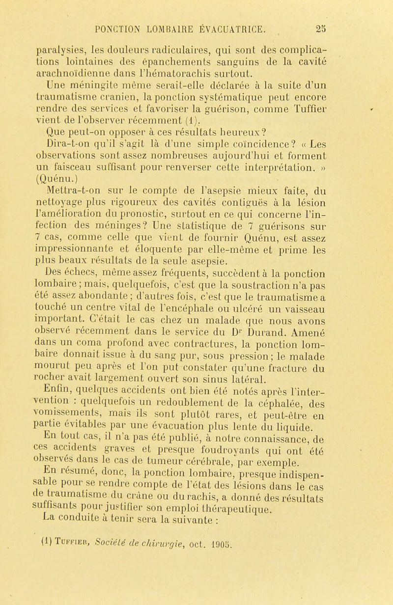 paralysies, les douleurs radiculaires, qui sont des complica- tions lointaines des épanchements sanguins de la cavité arachnoïdienne dans l'hématorachis surtout. Une méningite même serait-elle déclarée à la suite d'un traumatisme crânien, la ponction systématique peut encore rendre des services et favoriser la guérison, comme Tuffier vient de l'observer récemment (1). Que peut-on opposer à ces résultats heureux? Dira-t-on qu'il s'agit là d'une simple coïncidence? « Les observations sont assez nombreuses aujourd'hui et forment un faisceau suffisant pour renverser cette interprétation. » (Quénu.) Mettra-t-on sur le compte de l'asepsie mieux faite, du nettoyage plus rigoureux des cavités conliguës à la lésion l'amélioration du pronostic, surtout en ce qui concerne l'in- fection des méninges? Une statistique de 7 guérisons sur 7 cas, comme celle que vient de fournir Quénu, est assez impressionnante et éloquente par elle-même et prime les plus beaux résultats de la seule asepsie. Des échecs, même assez fréquents, succèdent à la ponction lombaire ; mais, quelquefois, c'est que la soustraction n'a pas été assez abondante ; d'autres fois, c'est que le traumatisme a touché un centre vital de l'encéphale ou ulcéré un vaisseau important. C'était le cas chez un malade que nous avons observé récemment dans le service du Dr Durand. Amené dans un coma profond avec contractures, la ponction lom- baire donnait issue à du sang pur, sous pression ; le malade mourut peu après et l'on put constater qu'une fracture du rocher avait largement ouvert son sinus latéral. Enfin, quelques accidents ont bien été notés après l'inter- vention : quelquefois un redoublement de la céphalée, des vomissements, mais ils sont plutôt rares, et peut-êLre en partie évilables par une évacuation plus lente du liquide. En tout cas, il n'a pas été publié, à notre connaissance, de ces accidents graves et presque foudroyants qui ont été observés dans le cas de tumeur cérébrale,'par exemple. En résumé, donc, la ponction lombaire, presque indispen- sable pour se rendre compte de l'état des lésions dans le cas de traumatisme du crâne ou du rachis, a donné des résultats suthsants pour justifier son emploi thérapeutique. La conduite à tenir sera la suivante : (IJTuffieb, Société de chirurgie, oct. 1903.