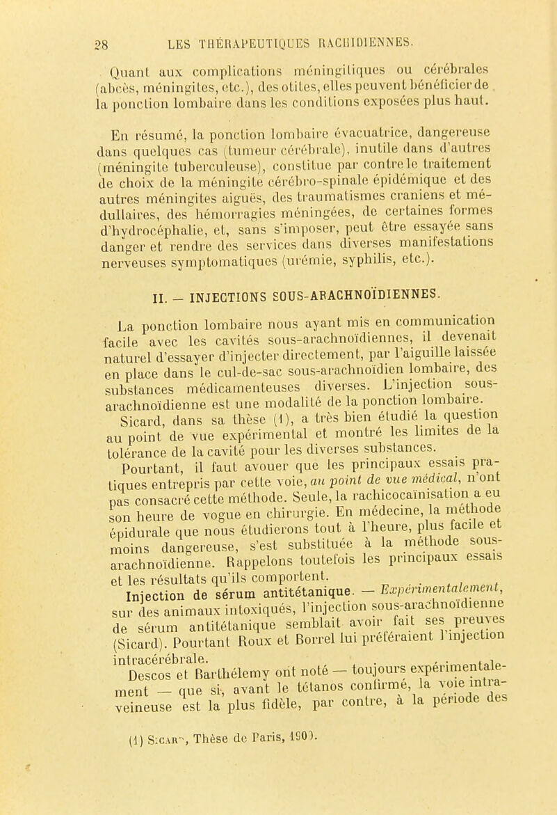 Quant aux complications méningiiiques ou cérébrales (abcès, méningites, etc.), des otites, elles peuvent bénéficier de la ponction lombaire dans les conditions exposées plus haut. En résumé, la ponction lombaire évacuatrice, dangereuse dans quelques cas (tumeur cérébrale), inutile dans d'autres (méningite tuberculeuse), constitue par contrôle traitement de choix de la méningite cérébro-spinale épidémique et des autres méningites aiguës, des traumatismes crâniens et mé- dullaires, des hémorragies méningées, de certaines formes d'hydrocéphalie, et, sans s'imposer, peut être essayée sans danger et rendre des services dans diverses manifestations nerveuses symptomatiques (urémie, syphilis, etc.). II. - INJECTIONS SOUS-AFACHNOÏDIENNES. La ponction lombaire nous ayant mis en communication facile avec les cavités sous-arachnoïdiennes, il devenait naturel d'essayer d'injecter directement, par l'aiguille laissée en place dans le cul-de-sac sous-arachnoidien lombaire, des substances médicamenteuses diverses. L'injection sous- arachnoïdienne est une modalité de la ponction lombaire. Sicard, dans sa thèse (1), a très bien étudié la question au point de vue expérimental et montré les limites de la tolérance de la cavité pour les diverses substances. Pourtant, il faut avouer que les principaux essais pra- tiques entrepris par cette voie, au point de vue médical, n ont pas consacré cette méthode. Seule, la rachicocaïnisation a eu son heure de vogue en chirurgie. En médecine la méthode épidurale que nous étudierons tout à l'heure, plus facile et moins dangereuse, s'est substituée à la méthode sous- arachnoïdienne. Rappelons toutefois les principaux essais et les résultats qu'ils comportent. Injection de sérum antitétanique. - Expérimentalement, sur des animaux intoxiqués, l'injection sous-arachnoidienne de sérum antitétanique semblait avoir fait ses preuves (Sicard). Pourtant Roux et fiorrel lui préféraient 1 injection intracérébrale. . , . . •. Descos et Barthélémy ont noté - toujours expérimentale- ment - que si-, avant le tétanos confirme, la voie intra- veineuse qest la plus fidèle, par contre, à la per.ode des (1) S:car-, Thèse de Taris, 1Q0).