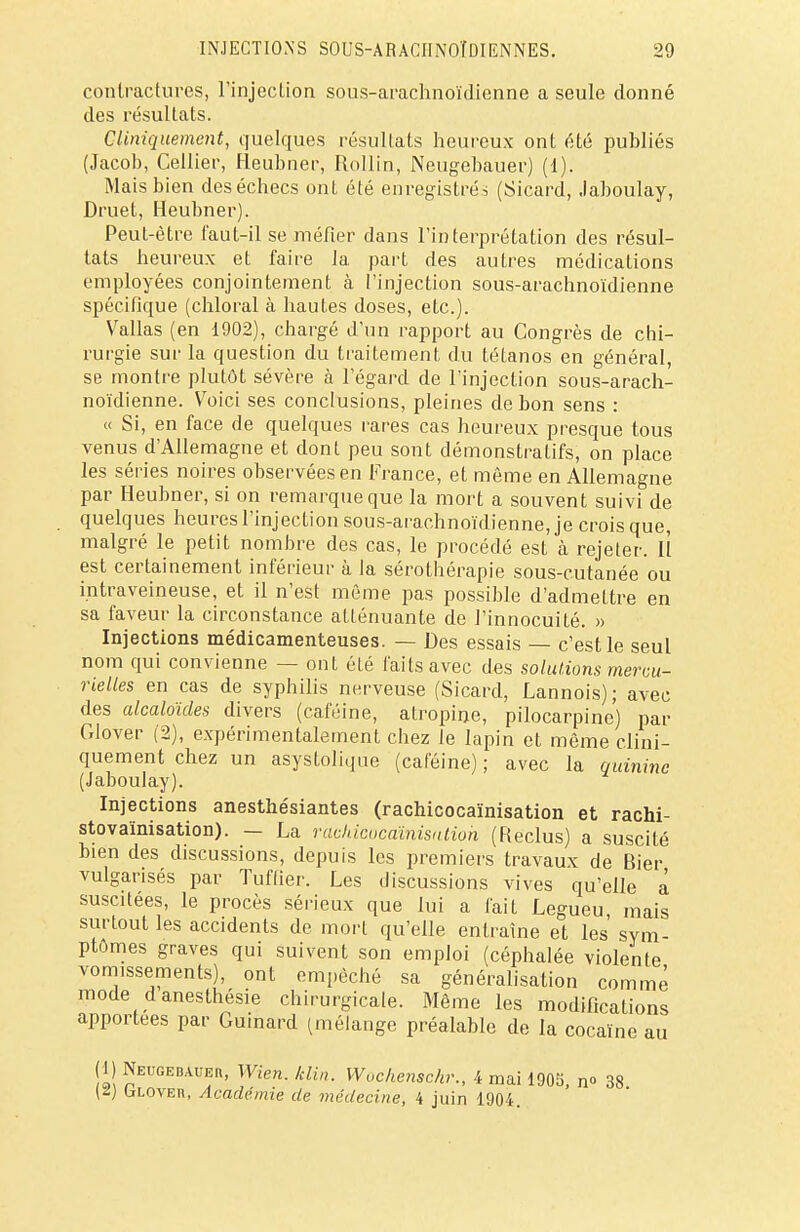 contractures, l'injection sous-arachnoïdienne a seule donné des résultats. CUniquement, quelques résultats heureux ont été publiés (Jacob, Cellier, Heubner, Rollin, Neugebàuer) (1). Mais bien des échecs ont été enregistrés (Sicard, Jaboulay, Druet, Heubner). Peut-être faut-il se méfier dans l'interprétation des résul- tats heureux et faire la part des autres médications employées conjointement à l'injection sous-arachnoïdienne spécifique (chloral à hautes doses, etc.). Vallas (en 1902), chargé d'un rapport au Congrès de chi- rurgie sur la question du traitement du tétanos en général, se montre plutôt sévère à l'égard de l'injection sous-arach- noïdienne. Voici ses conclusions, pleines de bon sens : « Si, en face de quelques rares cas heureux presque tous venus d'Allemagne et dont peu sont démonstratifs, on place les séries noires observées en France, et même en Allemagne par Heubner, si on remarque que la mort a souvent suivi de quelques heures l'injection sous-arachnoïdienne, je crois que, malgré le petit nombre des cas, le procédé est à rejeter. H est certainement inférieur à la sérothérapie sous-cutanée ou intraveineuse, et il n'est même pas possible d'admettre en sa faveur la circonstance atténuante de l'innocuité. » Injections médicamenteuses. — Des essais — c'est le seul nom qui convienne — ont été faits avec des solutions mercu- rielles en cas de syphilis nerveuse (Sicard, Lannois); avec des alcaloïdes divers (caféine, atropine, pilocarpine) par Clover (2), expérimentalement chez le lapin et même clini- quement chez un asystolique (caféine); avec la quinine (Jaboulay). Injections anesthésiantes (rachicocaïnisation et rachi- stovaïnisation). — La rachicocaïnisation (Reclus) a suscité bien des discussions, depuis les premiers travaux de Bier vulgarisés par Tuflier. Les discussions vives qu'elle à suscitées, le procès sérieux que lui a fait Legueu mais surtout les accidents de mort qu'elle entraîne et les sym- ptômes graves qui suivent son emploi (céphalée violente vomissements), ont empêché sa généralisation comme' mode danesthésie chirurgicale. Même les modifications apportées par Guinard (mélange préalable de la cocaïne au (1) Neugebàueh, Wien. klin. Wochenschr., i mai 1905, n» 38 \i) (jLOVEn, Académie de médecine, 4 juin 1904.