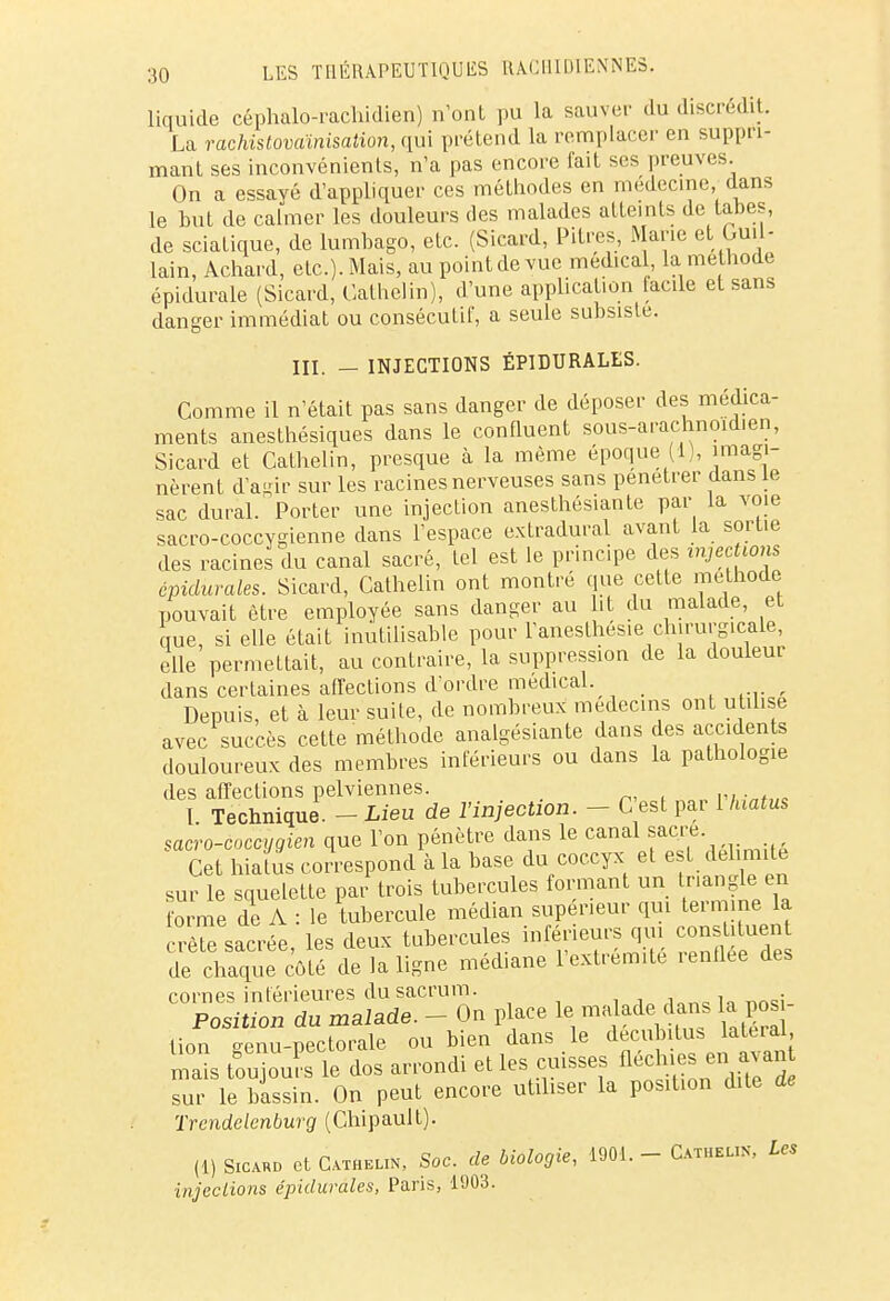 liquide céphalo-rachidien) n'ont pu la sauver du discrédit. La rachistovaïnisation, qui prétend la remplacer en suppri- mant ses inconvénients, n'a pas encore fait ses preuves. On a essayé d'appliquer ces méthodes en médecine dans le but de calmer les douleurs des malades atteints de tabès, de sciatique, de lumbago, etc. (Sicard, Pitres, Marie et. Ou. - lain, Achard, etc.). Mais, au point de vue médical, la méthode épidurale (Sicard, Cathelin), d'une application lacile et sans danger immédiat ou consécutif, a seule subsiste. m. — INJECTIONS ÉP1DURALES. Comme il n'était pas sans danger de déposer des médica- ments anesthésiques dans le confluent sous-arachnoid.en, Sicard et Cathelin, presque à la même époque (1), imagi- nèrent d'agir sur les racines nerveuses sans pénétrer dans le sac durai. Porter une injection anesthésiante par la voie sacro-coccygienne dans l'espace extradural avant la sortie des racines du canal sacré, Lel est le principe des injections épidurales. Sicard, Cathelin ont montré que cette méthode pouvait être employée sans danger au ht du malade, et que, si elle était inutilisable pour l'anesthésie chirurgicale, elle permettait, au contraire, la suppression de la douleur dans certaines affections d'ordre médical. Depuis, et à leur suite, de nombreux médecins ont utilise avec succès cette méthode analgésiante dans des accidents douloureux des membres inférieurs ou dans la pathologie des affections pelviennes. I Technique. - Lieu de l'injection. - C'est par 1 hiatus saero-coccygien que l'on pénètre dans le canal Cet hiatus correspond à la base du coccyx et e t délimite sur le squelette par trois tubercules formant un tnanglen forme de A : le tubercule médian supérieur qui teinme la. creïe sacrée, les deux tubercules inférieurs qui constituent de chaque côté de la ligne médiane l'extrémité renflée des cornes inférieures du sacrum. Position du malade. - On place le ma ade dans la pos lion genu-pectorale ou bien dans le décub tus latéral mais toujours le dos arrondi et les cuisses fléchies enl avan sur le bassin. On peut encore utiliser la position dite de Trendclcnburg (Chipault). (!) Sicard et Cathelin, Soc. de biologie, 1901. - Cathelin, Les injections épidurales, Paris, 1903.