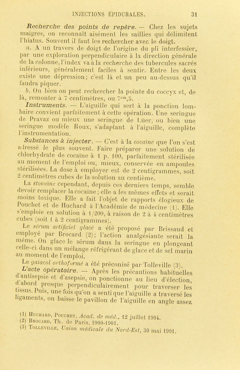 Recherche des points de repère. — Chez les sujets maigres, on reconnaît aisément les saillies qui délimitent l'hiatus. Souvent il faut les rechercher avec le doigt. a. A un travers de doigt de l'origine du pli interfessier, par une exploration perpendiculaire à la direction générale de la colonne, l'index va à la recherche des tubercules sacrés inférieurs, généralement faciles à sentir. Entre les deux existe une dépression; c'est là et un peu au-dessus qu'il faudra piquer. b. Ou bien on peut rechercher la pointe du coccyx et, de là, remonter à 7 centimètres, ou 7tm,5. Instruments. — L'aiguille qui sert à la ponction lom- baire convient parfaitement à cette opération. Une seringue de Pravaz ou mieux une seringue de l.ùer, ou bien une seringue modèle Roux, s'adaptant à l'aiguille, complète l'instrumentation. Substances à injecter. — C'est à la cocaïne que l'on s'est adressé le plus souvent. Faire préparer une solution de chlorhydrate de cocaïne à 1 p. 100, parfaitement stérilisée au moment de l'emploi ou, mieux, conservée en ampoules stérilisées. La dose à employer est de 2 centigrammes, soit 2 centimètres cubes de la solution au centième. La stovaïne cependant, depuis ces derniers temps, semble devoir remplacer la cocaïne; elle a les mêmes effets et serait moins toxique. Elle a fait l'objet de rapports élogieux de Pouchet et de Huchard à l'Académie de médecine (1). Elle s emploie en solution à 1/200, à raison de 2 à 4 centimètres cubes (soit 1 à 2 centigrammes). Le sérum artificiel glacé a été proposé par Brissaud et employé par Brocard (2); l'action analgésiante serait la même. On glace le sérum dans la seringue en plongeant celle-ci dans un mélange réfrigérant de glace et de sel marin au moment de l'emploi. Le gaïacol orthoformé a été préconisé par Tolleville (3) L^cte opératoire. - Après les précautions habituelles ( antisepsie et d'asepsie, on ponctionne au lieu d'élection l abord presque perpendiculairement pour traverser les S™ UfY6 f°is qu'on a sentWue l'aiguille a traversé les ligaments, on baisse le pavillon de l'aiguille en angle asse* (1) Huchaud, Pouchet, Acad. de méd., 12 juillet 1904 (2) Bnoc.uiD, Th. de Paris, 1900-1901. (3) Tolleville, Union médicale du Nord-Est, 30 mai 1901.