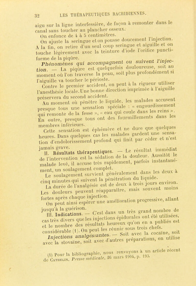 aigu sur la ligne interfessière, de façon à remonter dans le canal sans Loucher au plancher osseux. On enfonce de 4 à 5 centimètres. On ajuste la seringue et on pousse doucement 1 injection. A la tin, on relire d'un seul coup seringue et aiguille et on touche légèrement avec la teinture d'iode 1 onhce punch- forme de la piqûre. . Phénomènes qui accompagnent ou suivent l injec- tion. - La piqûre est quelquefois douloureuse soit au moment où l'on traverse la peau, soit plus profondement si l'aiguille va loucher le périoste. . „,:Wp Contre le premier accident, on peut a la rigueur utiliser l'anesthésie locale. Une bonne direction imprimée a 1 aiguille préservera du second accident. P lu moment où pénètre le liquide, les malades accusent presque tous une sensation spéciale : « engourdissement qui remonte de la fesse », « eau qui coule dans les rems , En outre, presque tous ont des fourmillements dans les membres inférieurs. i„,,„„ Cette sensation est éphémère et ne dure que.quelques heures. Dans quelques cas les malades gardent une sensa Son d'endoloriasement profond qui finit par céder et n est jTStats thérapeutiques. de l'intervention est la sédation de la douleur. Aussitôt le malade levé, il accuse très rapidement, parfois instantané- TYipnt un soulagement complet. Le soulagement survient généralement dans les deux a Hnn minutes nui suivent la pénétration du liquide. La duréde*Analgésie est de deux à trois jours environ Les douTeuÎs peuvent réapparaître, mais souvent .noms i0t^^^^^^ ***** aUant jUrindic^onS°n- C'est dans un très grand nombre de f^iaWe (i, OjJ^-ÎX ^tSne, soit ^SïKr*- Potions, on utilise (H Pourl» bibliographie'nous -J»; ■** de Obi»™. P,-eS»e«.«««'«.*6m«si9'p' m